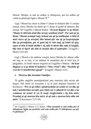 144
Musait. Mirëpo, ai nuk ka ardhur si shfuqizues, por ka ardhur që
vetëm ta plotësojë ligjin e Musait ‫ﷺ‬.94
Ligji i Musait ka cituar se duhet t’i duam të dashurit dhe t’i urrejm
armiqt, kurse Mesihu ka thënë që t’i duam të gjithë të dashurit dhe
armiqt. Në Ungjillin e Mateut thuhet: “Ju keni dëgjuar se qe thënë:
“Duaje të afërmin tënd dhe urreje armikun tënd”. Por unë po ju
them: “Duani armiqtë tuaj, bekoni ata që ju mallkojnë, u bëni të
mirë atyre që ju urrejnë, dhe lutuni për ata që ju keqtrajtojnë
dhe ju përndjekin, për të qenë bij të Atit tuaj, që është në qiej,
sepse ai bën të lindë diellin e tij mbi të mirët dhe mbi të këqijtë,
dhe bën të bjerë shi mbi të drejtët dhe të padrejtët.” [Ungjilli i
Mateu 5;43-45]
Ligji i Musait e ka ndaluar vrasjen, kurse Mesihu ka shkuar edhe
më larg se sa kaq, ai ka ndaluar të mendohet për të bërë keq të
përgjithësi. Ai thotë sikurse tregohet në Ungjillin e Mateut: “Ju keni
dëgjuar se u qe thënë të lashtëve: “Mos vrisni”; dhe: “Kushdo që
vret do t'i nënshtrohet gjyqit”” [Ungjilli i Mateut 5;21]
d. Martesa dhe formimi i familjes:
Të gjitha ungjillet paralajmërojnë prej martesës dhe nxisin për
beqari. Pali thotë në mesazhin e tij të parë drejtuar banorëve të
Korinasve: “Por ai që është i qëndrueshëm në zemër të vet dhe që
nuk i nënshtrohet nevojës, por është zot i vullnetit të vet dhe e ka
vendosur në zemër të vet të ruajë virgjëreshën e tij, bën mirë.
Prandaj ai që marton bën mirë, ai që nuk e marton bën edhe më
mirë.” [I Korinasve 7;37-38]
94
Në Ungjillin e Mateut 5;17 thuhet: “Mos mendoni se unë erdha për të
shfuqizuar ligjin ose profetët; unë nuk erdha për t'i shfuqizuar, po për
t'i plotësuar.”
 