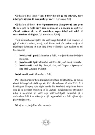 145
Gjithashtu, Pali thotë: “Tani lidhur me ato që më shkruat, mirë
është për njeriun të mos prekë grua.” [I Korinasve 7;1]
Gjithashtu, ai thotë: “Por të pamartuarve dhe grave të veta po u
them se për ta është mirë nëse qëndrojnë si unë, por në qoftë se
s'kanë vetkontroll, le të martohen, sepse është më mirë të
martohesh se të digjesh.” [I Korinasve 7;8-9]
Tani kemi mbaruar fjalën për katër ungjillet tek të cilat bazohen të
gjithë sektet kristiane, andaj, le të flasim tani për burimet e tjera të
mësimeve kristiane të cilat janë libra të shenjtë. Ato ndahen në tri
koleksione:
1. Koleksioni i parë: Mesazhet e Palit. Ato janë katërmbëdhjetë
mesazhe.
2. Koleksioni i dytë: Mesazhet katolike.Ato janë shtatë mesazhe.
3. Koleksioni i tretë: Dy librat, të cilat janë ‘Veprat e Apostujve’
dhe libri ‘Zbulesa e Gjonit’.
Koleksioni i parë: Mesazhet e Palit.
Pali i ka shkruajtur këto mesazhe në kohëra të ndryshme, që me sa
duket, fillon përafërsisht nga viti 45G dhe mbaron në vitin 65G. Ai i
ka dërguar disa prej tyre nëpër vende dhe kombe të ndryshme, kurse
disa ja ka dërguar nxënësve të tij. Autori i Enciklopedisë Britanike
është i mendimit se katër nga katërmbëdhjetë mesazhet që i
atribuohen Palit i ka shkruajtur njëri nga nxënësit e Palit njëzet vjet
pas vdekjes së tij.
Në vijim po ju sjellim këto mesazhe:
 
