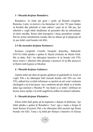 146
1 - Mesazhi drejtuar Romakëve.
Romakëve: Ai është një qytet i vjetër, që Romuli (Anglisht:
Romulus, Latin: roːmʊlʊs) e ka themeluar në vitin 753 para lindjes
së Krishtit dhe pikërisht ai ishte mbreti i parë në të. Më pas, kjo
mbretëri e vogël është shndërruar në perandori dhe ka mbizotëruar
në detin mesdhe. Roma ishte kryeqyteti i kësaj perandorie romake.
Pali ka arritur nënshtetësin romake dhe ka shkuar që të përgëzojë në
të, por është vrarë brenda vitit 68G.
2-3 Dy mesazhet drejtuar Korinasve:
Korinasi (Anglisht: Corinth, Greqisht: Κόρινθος, Hebraisht:
‫)קורינתוס‬ është qëndra e qarkut të Akaisë (Achaia) në shtetin Grek.
Me sa duke, Pali i ka shkruajtur banorëve të tij brenda vitit 57G,
kurse motivi i shkrimit ishte përçarja e pasuesve të tij dhe pasuesve
të Pjetrit rreth hyjnisë së Mesihut.
4 - Mesazhi drejtuar Galatasve:
Galatia është një shtet në pjesën qëndrore të gadishullit të Azisë së
vogël. Pali e ka shkruajtur këtë mesazh brenda vitit 55G ose vitit
57G, atëherë kur ai është informuar se njerëzit në atë vend i mohonin
ideologjitë e tij të devijuara. Ata e mohonin atë për shkak se ai kishte
dalur nga mësimet e Mesihut ‫ﷺ‬. Ata thanë se ai është i infiltruar në
besim, kurse njohja e tij rreth ungjillit ka ardhur në mënyrë indirekte.
5 - Mesazhi drejtuar Efesianëve:
Efesia është fjalë greke që ka kuptimin e diçkaje të dëshiruar. Ajo
është qëndra e qarkut të Romakëve ‘Asia’ nga e majta e bregut të
lumit Kaister (Cayster). Pali e ka shkruajtur këtë mesazh nga Roma
brenda vitit 62G. Tema e tij është për thirrjen e banorëve të Efesias
 