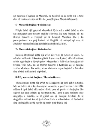 147
në besimin e hyjnisë së Mesihut, në besimin se ai është Bir i Zotit
dhe në besimin vetëm në Krisht, jo në ligjin e Moisiut (Musait).
6 - Mesazhi drejtuar Filipianëve:
Filipia është një qytet në Maqedoni. Fjala më e saktë është se ai e
ka shkruajtur këtë mesazh brenda vitit 63G. Në këtë mesazh, ai i ka
thirrur banorët e Filipisë që të besojnë Mesihun dhe i ka
paralajmëruar ata prej leximit të Ungjillit në mënyrë që mos të
zbulohet mosbesimi dhe hipokrizia që fsheh ky njeri.
7 - Mesazhi drejtuar Kolosianëve:
Kolosia (Colosse) është një qytet në Frigji të Azisë së vogël. Ai
ndodhet në lumin Likos (Anglisht: Lycus ose Lykos) afër takimit me
njërin nga degët e tij (që quhet ‘Maeander’). Pali e ka shkruajtur atë
brenda vitit 62G, ku ka thirrur banorët e Kolosias që të besojnë
vetëm Mesihun. Po ashtu, ai ua zbukuron atyre hyjninë e Mesihut
dhe e bënë atë kusht të shpëtimit.
8-9 Dy mesazhet drejtuar Thesalonikasve:
Thesalonikas është një qytet në Maqedoni që tani quhet Selanik.
Me sa duket, ai e ka shkruajtur mesazhin e parë brenda vitit 52G,
ndërsa i dyti është shkruajtur direkt pas së parës si shpjegim dhe
sqarim për disa shprehi që ndodhen në të. Tema e këtij mesazhi ishte
ringjallja e Krishtit, se të gjithë ata që besojnë Krishtin do të
ringjallen atëherë kur të jetë afruar koha e mbretërimit të Perëndisë
dhe se ringjallja do të ndodh në natën e në ditën e saj.
 
