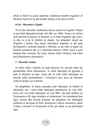 150
shkak se Pjetri ka pasur qëndrime vendimtare kundër ringjalljes së
Mesihut, hyjnisë së tij dhe kundër thirrjes së devijuar të Palit.
4-5-6 - Mesazhet e Gjonit:
Të tri këto mesazhe i atribuohen Gjonit, autorit të Ungjillit. Thuhet
se ajo është shkruajtur brenda vitit 90G ose 100G. Tema e tij vërtitet
rreth pohimit të hyjnisë së Mesihut, se ai është ringjallur nga varri i
tij dhe se ai do të kthehet së shpejti. Ajo përputhet shumë me
Ungjillin e Gjonit. Prej këtyre mesazheve kuptohet se një grup
besimtarësh e mohonin hyjninë e Mesihut, se ata ishin të kapur me
besimin monoteist dhe se e refuzonin thirrjen e Palit. Atyre u janë
drejtuar këto mesazhe. Ky Gjon, sikurse është vërtetuar, nuk është
prej Hauarijunëve (apostujve).
7 - Mesazhi i Judas:
Ai është vëllai i Jakobit, jo Juda Iskarioti. Ky mesazh është një
përmbledhje fetare diskutimore. Ai është shkruajtur në gjysmën e
dytë të shekullit të parë. Arsya për të cilën është shkruajtur ky
mesazh është paralajmërimi i kristianëve prej atyre që thërrasin
vetëm te njohja e jo te besimi.
Në përgjithësi, të shtata mesazhet janë shkruajtur në kohëra të
ndryshme; më i vjetri është shkruajtur përafërsisht në vitin 50G,
kurse më i riu është shkruajtur në vitin 90G. Ata janë rënditur në
Testamentin e Ri sipas renditjes së mëparshme. Ato përmbajnë disa
ligje, morale dhe besime kristiane që përputhen me ideologjitë
politeiste të devijuara të Palit. Koleksioni i këtyre mesazheve quhet
‘Librat e mësimit’ të Testamentit të Ri, për shkak se ato përmbajnë
ligje.
 