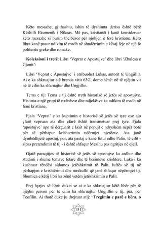151
Këto mesazhe, gjithashtu, ishin të dyshimta derisa është bërë
Këshilli Ekumenik i Nikeas. Më pas, kristianët i kanë konsideruar
këto mesazhe si burim thelbësor për njohjen e fesë kristiane. Këto
libra kanë pasur ndikim të madh në shndërrimin e kësaj feje në një fe
politeiste greke dhe romake.
Koleksioni i tretë: Libri ‘Veprat e Apostujve’ dhe libri ‘Zbulesa e
Gjonit’:
Libri ‘Veprat e Apostujve’ i atribuohet Lukas, autorit të Ungjillit.
Ai e ka shkruajtur atë brenda vitit 63G, domethënë: në të njëjtin vit
në të cilin ka shkruajtur dhe Ungjillin.
Tema e tij: Tema e tij është rreth historisë së jetës së apostujve.
Historia e një grupi të nxënësve dhe ndjekësve ka ndikim të madh në
fenë kristiane.
Fjala ‘Veprat’ e ka kuptimin e historisë së jetës së tyre ose ajo
çfarë vepruan ata dhe çfarë është transmetuar prej tyre. Fjala
‘apostujve’ apo të dërguarit e Isait në popujt e ndryshëm nëpër botë
për të përhapur krishterimin ndërmjet njerëzve. Ata janë
dymbëdhjetë apostuj, por, ata pastaj e kanë futur edhe Palin, të cilit -
sipas pretendimit të tij - i është shfaqur Mesihu pas ngritjes në qiell.
Gjatë paraqitjes së historisë së jetës së apostujve ka ardhur dhe
studimi i shumë temave fetare dhe të besimeve krishtere. Luka i ka
kushtuar rëndësi sidomos jetëshkrimit të Palit, luftës së tij në
përhapjen e krishtërimit dhe mrekullit që janë shfaqur nëpërmjet tij.
Shumica e këtij libri ka zënë vetëm jetëshkrimin e Palit.
Prej hyrjes së librit duket se ai e ka shkruajtur këtë libër për të
njëjtin person për të cilin ka shkruajtur Ungjillin e tij, pra, për
Teofilin. Ai thotë duke ju drejtuar atij: “Tregimin e parë e bëra, o
 
