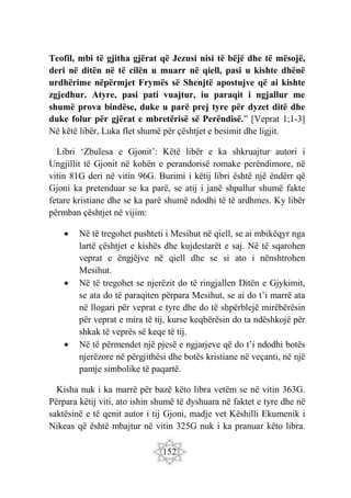 152
Teofil, mbi të gjitha gjërat që Jezusi nisi të bëjë dhe të mësojë,
deri në ditën në të cilën u muarr në qiell, pasi u kishte dhënë
urdhërime nëpërmjet Frymës së Shenjtë apostujve që ai kishte
zgjedhur. Atyre, pasi pati vuajtur, iu paraqit i ngjallur me
shumë prova bindëse, duke u parë prej tyre për dyzet ditë dhe
duke folur për gjërat e mbretërisë së Perëndisë.” [Veprat 1;1-3]
Në këtë libër, Luka flet shumë për çështjet e besimit dhe ligjit.
Libri ‘Zbulesa e Gjonit’: Këtë libër e ka shkruajtur autori i
Ungjillit të Gjonit në kohën e perandorisë romake perëndimore, në
vitin 81G deri në vitin 96G. Burimi i këtij libri është një ëndërr që
Gjoni ka pretenduar se ka parë, se atij i janë shpallur shumë fakte
fetare kristiane dhe se ka parë shumë ndodhi të të ardhmes. Ky libër
përmban çështjet në vijim:
 Në të tregohet pushteti i Mesihut në qiell, se ai mbikëqyr nga
lartë çështjet e kishës dhe kujdestarët e saj. Në të sqarohen
veprat e ëngjëjve në qiell dhe se si ato i nënshtrohen
Mesihut.
 Në të tregohet se njerëzit do të ringjallen Ditën e Gjykimit,
se ata do të paraqiten përpara Mesihut, se ai do t’i marrë ata
në llogari për veprat e tyre dhe do të shpërblejë mirëbërësin
për veprat e mira të tij, kurse keqbërësin do ta ndëshkojë për
shkak të veprës së keqe të tij.
 Në të përmendet një pjesë e ngjarjeve që do t’i ndodhi botës
njerëzore në përgjithësi dhe botës kristiane në veçanti, në një
pamje simbolike të paqartë.
Kisha nuk i ka marrë për bazë këto libra vetëm se në vitin 363G.
Përpara këtij viti, ato ishin shumë të dyshuara në faktet e tyre dhe në
saktësinë e të qenit autor i tij Gjoni, madje vet Këshilli Ekumenik i
Nikeas që është mbajtur në vitin 325G nuk i ka pranuar këto libra.
 