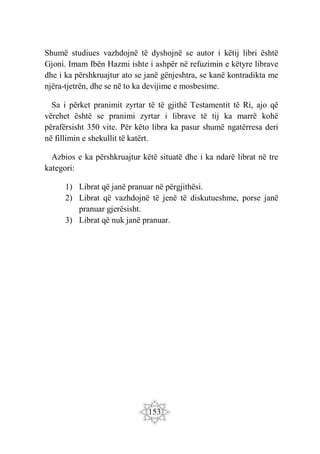 153
Shumë studiues vazhdojnë të dyshojnë se autor i këtij libri është
Gjoni. Imam Ibën Hazmi ishte i ashpër në refuzimin e këtyre librave
dhe i ka përshkruajtur ato se janë gënjeshtra, se kanë kontradikta me
njëra-tjetrën, dhe se në to ka devijime e mosbesime.
Sa i përket pranimit zyrtar të të gjithë Testamentit të Ri, ajo që
vërehet është se pranimi zyrtar i librave të tij ka marrë kohë
përafërsisht 350 vite. Për këto libra ka pasur shumë ngatërresa deri
në fillimin e shekullit të katërt.
Azbios e ka përshkruajtur këtë situatë dhe i ka ndarë librat në tre
kategori:
1) Librat që janë pranuar në përgjithësi.
2) Librat që vazhdojnë të jenë të diskutueshme, porse janë
pranuar gjerësisht.
3) Librat që nuk janë pranuar.
 