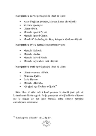 154
Kategorinë e parë e përfaqësojnë librat në vijim:
 Katër Ungjillet. (Mateut, Markut, Lukas dhe Gjonit)
 Veprat e apostujve.
 Librat e Palit.
 Mesazhi i parë i Pjetrit.
 Mesazhi i parë i Gjonit.
 Mundet t’i bashkëngjitet kësaj kategorie Zbulesa e Gjonit.
Kategorinë e dytë e përfaqësojnë librat në vijim:
 Mesazhi i Jakobit.
 Mesazhi i Judas.
 Mesazhi i dytë i Pjetrit.
 Mesazhi i dytë dhe i tretë i Gjonit.
Kategorinë e tretë e përfaqësojnë librat në vijim:
 Librat e veprave të Palit.
 Zbulesa e Pjetrit.
 Bariu Hermas.
 Mesazhi i Barnaba.
 Një pjesë nga Zbulesa e Gjonit.96
Këto libra të cilat nuk i kanë pranuar kristianët janë pak në
krahasim me listën e gjatë. Po ju paraqesim në vijim listën e librave
më të shquar që nuk janë pranuar, ashtu sikurse përmend
enciklopedia amerikane:
96
‘Enciklopedia Britanike’ vëll. 2 fq. 514.
 