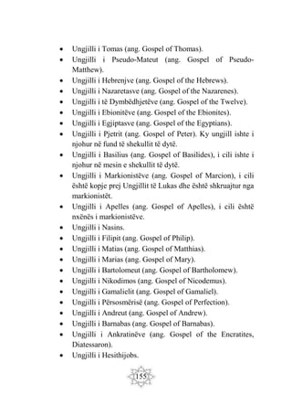 155
 Ungjilli i Tomas (ang. Gospel of Thomas).
 Ungjilli i Pseudo-Mateut (ang. Gospel of Pseudo-
Matthew).
 Ungjilli i Hebrenjve (ang. Gospel of the Hebrews).
 Ungjilli i Nazaretasve (ang. Gospel of the Nazarenes).
 Ungjilli i të Dymbëdhjetëve (ang. Gospel of the Twelve).
 Ungjilli i Ebionitëve (ang. Gospel of the Ebionites).
 Ungjilli i Egjiptasve (ang. Gospel of the Egyptians).
 Ungjilli i Pjetrit (ang. Gospel of Peter). Ky ungjill ishte i
njohur në fund të shekullit të dytë.
 Ungjilli i Basilius (ang. Gospel of Basilides), i cili ishte i
njohur në mesin e shekullit të dytë.
 Ungjilli i Markionistëve (ang. Gospel of Marcion), i cili
është kopje prej Ungjillit të Lukas dhe është shkruajtur nga
markionistët.
 Ungjilli i Apelles (ang. Gospel of Apelles), i cili është
nxënës i markionistëve.
 Ungjilli i Nasins.
 Ungjilli i Filipit (ang. Gospel of Philip).
 Ungjilli i Matias (ang. Gospel of Matthias).
 Ungjilli i Marias (ang. Gospel of Mary).
 Ungjilli i Bartolomeut (ang. Gospel of Bartholomew).
 Ungjilli i Nikodimos (ang. Gospel of Nicodemus).
 Ungjilli i Gamalielit (ang. Gospel of Gamaliel).
 Ungjilli i Përsosmërisë (ang. Gospel of Perfection).
 Ungjilli i Andreut (ang. Gospel of Andrew).
 Ungjilli i Barnabas (ang. Gospel of Barnabas).
 Ungjilli i Ankratinëve (ang. Gospel of the Encratites,
Diatessaron).
 Ungjilli i Hesithijobs.
 