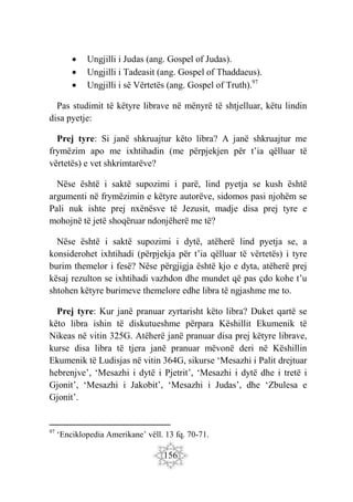 156
 Ungjilli i Judas (ang. Gospel of Judas).
 Ungjilli i Tadeasit (ang. Gospel of Thaddaeus).
 Ungjilli i së Vërtetës (ang. Gospel of Truth).97
Pas studimit të këtyre librave në mënyrë të shtjelluar, këtu lindin
disa pyetje:
Prej tyre: Si janë shkruajtur këto libra? A janë shkruajtur me
frymëzim apo me ixhtihadin (me përpjekjen për t’ia qëlluar të
vërtetës) e vet shkrimtarëve?
Nëse është i saktë supozimi i parë, lind pyetja se kush është
argumenti në frymëzimin e këtyre autorëve, sidomos pasi njohëm se
Pali nuk ishte prej nxënësve të Jezusit, madje disa prej tyre e
mohojnë të jetë shoqëruar ndonjëherë me të?
Nëse është i saktë supozimi i dytë, atëherë lind pyetja se, a
konsiderohet ixhtihadi (përpjekja për t’ia qëlluar të vërtetës) i tyre
burim themelor i fesë? Nëse përgjigja është kjo e dyta, atëherë prej
kësaj rezulton se ixhtihadi vazhdon dhe mundet që pas çdo kohe t’u
shtohen këtyre burimeve themelore edhe libra të ngjashme me to.
Prej tyre: Kur janë pranuar zyrtarisht këto libra? Duket qartë se
këto libra ishin të diskutueshme përpara Këshillit Ekumenik të
Nikeas në vitin 325G. Atëherë janë pranuar disa prej këtyre librave,
kurse disa libra të tjera janë pranuar mëvonë deri në Këshillin
Ekumenik të Ludisjas në vitin 364G, sikurse ‘Mesazhi i Palit drejtuar
hebrenjve’, ‘Mesazhi i dytë i Pjetrit’, ‘Mesazhi i dytë dhe i tretë i
Gjonit’, ‘Mesazhi i Jakobit’, ‘Mesazhi i Judas’, dhe ‘Zbulesa e
Gjonit’.
97
‘Enciklopedia Amerikane’ vëll. 13 fq. 70-71.
 