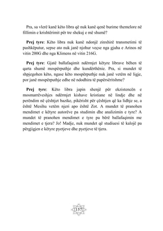 157
Pra, sa vlerë kanë këto libra që nuk kanë qenë burime themelore në
fillimin e krishtërimit për tre shekuj e më shumë?
Prej tyre: Këto libra nuk kanë ndonjë zinxhirë transmetimi të
pashkëputur, sepse ato nuk janë njohur veçse nga gjuha e Arinos në
vitin 200G dhe nga Klimens në vitin 216G.
Prej tyre: Gjatë ballafaqimit ndërmjet këtyre librave bëhen të
qarta shumë mospërputhje dhe kundërthënie. Pra, si mundet të
shpjegohen këto, ngase këto mospërputhje nuk janë vetëm në ligje,
por janë mospërputhje edhe në ndodhira të papërsëritshme?
Prej tyre: Këto libra japin shenjë për ekzistencën e
mosmarrëveshjes ndërmjet kishave kristiane në lindje dhe në
perëndim në çështjet bazike, pikërisht për çështjen që ka lidhje se, a
është Mesihu vetëm njeri apo është Zot. A mundet të pranohen
mendimet e këtyre autorëve pa studimin dhe analizimin e tyre? A
mundet të pranohen mendimet e tyre pa bërë ballafaqimin me
mendimet e tjera? Jo! Madje, nuk mundet që studiuesi të kalojë pa
përgjigjen e këtyre pyetjeve dhe pyetjeve të tjera.
 