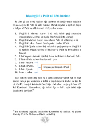 158
Ideologjitë e Palit në këto burime
Ja vlen që tani ne të hedhim një vështrim të shpejtë rreth ndikimit
të ideologjive të Palit në këto burime. Duhet patjetër të njohim llojin
e lidhjes së Palit me shkrimtarët e këtyre burimeve:
1. Ungjilli i Mateut: Autori i tij nuk është prej apostujve
(hauarijunëve), por ai ka marrë prej Ungjillit të Markut.
2. Ungjilli i Markut: Autori ishte shok i Palit në udhëtimet e tij.
3. Ungjilli i Lukas: Autori është njeriu i dashur i Palit.
4. Ungjilli i Gjonit: Autori i tij nuk është prej apostujve. Ungjilli i
tij realisht tregon teorinë e devijuar të Palit në hyjnizimin e
Jezusit.
5. Libri Veprat: Autori i tij është Luka, i cili ishte i dashuri i Palit.
6. Librat e Palit: Ai vet është autori i tyre.
7. Libri i Jakobit.
8. Librat e Pjetrit.
9. Libri i Gjonit.
10. Letra e Judas.
Pasi sollëm fjalët dhe pasi ne i kemi analizuar temat për të cilët
kishin nevojë për diskutim, a është e logjikshme të thuhet se kjo fe
në të cilën besojnë kristianët është feja e Mesihut, paqja qoftë me të?
Jo! Kurrësesi! Përkundrazi, ajo është feja e Palit. Ajo është feja
judaistit të devijuar.98
98
Për më shumë shtjellim, shih librin: ‘Krishtërimi në Pakistan’ në gjuhën
Urdu fq. 95, i Dr. Muhammed Nadir es-Sadikij.
Shpjegojnë teorinë e Palit
 