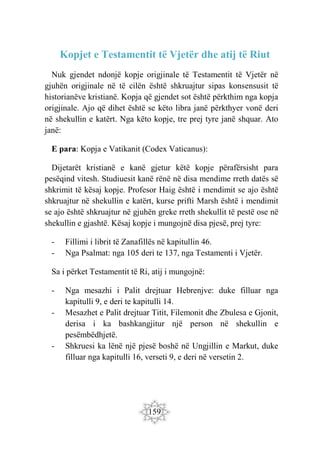 159
Kopjet e Testamentit të Vjetër dhe atij të Riut
Nuk gjendet ndonjë kopje origjinale të Testamentit të Vjetër në
gjuhën origjinale në të cilën është shkruajtur sipas konsensusit të
historianëve kristianë. Kopja që gjendet sot është përkthim nga kopja
origjinale. Ajo që dihet është se këto libra janë përkthyer vonë deri
në shekullin e katërt. Nga këto kopje, tre prej tyre janë shquar. Ato
janë:
E para: Kopja e Vatikanit (Codex Vaticanus):
Dijetarët kristianë e kanë gjetur këtë kopje përafërsisht para
pesëqind vitesh. Studiuesit kanë rënë në disa mendime rreth datës së
shkrimit të kësaj kopje. Profesor Haig është i mendimit se ajo është
shkruajtur në shekullin e katërt, kurse prifti Marsh është i mendimit
se ajo është shkruajtur në gjuhën greke rreth shekullit të pestë ose në
shekullin e gjashtë. Kësaj kopje i mungojnë disa pjesë, prej tyre:
- Fillimi i librit të Zanafillës në kapitullin 46.
- Nga Psalmat: nga 105 deri te 137, nga Testamenti i Vjetër.
Sa i përket Testamentit të Ri, atij i mungojnë:
- Nga mesazhi i Palit drejtuar Hebrenjve: duke filluar nga
kapitulli 9, e deri te kapitulli 14.
- Mesazhet e Palit drejtuar Titit, Filemonit dhe Zbulesa e Gjonit,
derisa i ka bashkangjitur një person në shekullin e
pesëmbëdhjetë.
- Shkruesi ka lënë një pjesë boshë në Ungjillin e Markut, duke
filluar nga kapitulli 16, verseti 9, e deri në versetin 2.
 