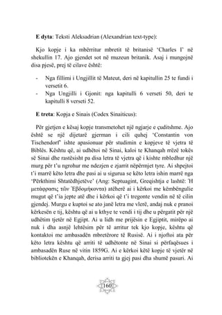 160
E dyta: Teksti Aleksadrian (Alexandrian text-type):
Kjo kopje i ka mbërritur mbretit të britanisë ‘Charles I’ në
shekullin 17. Ajo gjendet sot në muzeun britanik. Asaj i mungojnë
disa pjesë, prej të cilave është:
- Nga fillimi i Ungjillit të Mateut, deri në kapitullin 25 te fundi i
versetit 6.
- Nga Ungjilli i Gjonit: nga kapitulli 6 verseti 50, deri te
kapitulli 8 verseti 52.
E treta: Kopja e Sinais (Codex Sinaiticus):
Për gjetjen e kësaj kopje transmetohet një ngjarje e çuditshme. Ajo
është se një dijetarë gjerman i cili quhej ‘Constantin von
Tischendorf’ ishte apasionuar për studimin e kopjeve të vjetra të
Biblës. Kështu që, ai udhëtoi në Sinai, kaloi te Khanqah rrëzë tokës
së Sinai dhe rastësisht pa disa letra të vjetra që i kishte mbledhur një
murg për t’u ngrohur me ndezjen e zjarrit nëpërmjet tyre. Ai shpejtoi
t’i marrë këto letra dhe pasi ai u sigurua se këto letra ishin marrë nga
‘Përkthimi Shtatëdhjetëve’ (Ang: Septuagint, Greqishtja e lashtë: Ἡ
μετάφρασις τῶν Ἑβδομήκοντα) atëherë ai i kërkoi me këmbëngulie
mugut që t’ia jepte atë dhe i kërkoi që t’i tregonte vendin në të cilin
gjendej. Murgu e kuptoi se ato janë letra me vlerë, andaj nuk e pranoi
kërkesën e tij, kështu që ai u kthye te vendi i tij dhe u përgatit për një
udhëtim tjetër në Egjipt. Ai u lidh me prijësin e Egjiptit, mirëpo ai
nuk i dha asnjë lehtësim për të arritur tek kjo kopje, kështu që
kontaktoi me ambasadën mbretërore të Rusisë. Ai i njoftoi ata për
këto letra kështu që arriti të udhëtonte në Sinai si përfaqësues i
ambasadën Ruse në vitin 1859G. Ai e kërkoi këtë kopje të vjetër në
bibliotekën e Khanqah, derisa arriti ta gjej pasi dha shumë pasuri. Ai
 