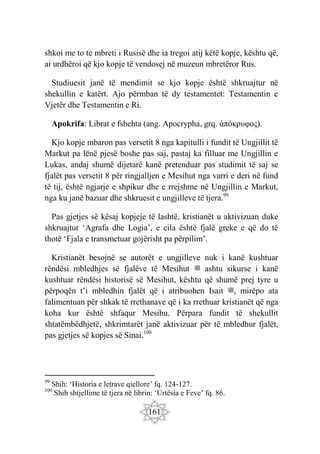 161
shkoi me to te mbreti i Rusisë dhe ia tregoi atij këtë kopje, kështu që,
ai urdhëroi që kjo kopje të vendosej në muzeun mbretëror Rus.
Studiuesit janë të mendimit se kjo kopje është shkruajtur në
shekullin e katërt. Ajo përmban të dy testamentet: Testamentin e
Vjetër dhe Testamentin e Ri.
Apokrifa: Librat e fshehta (ang. Apocrypha, grq. ἀπόκρυφος).
Kjo kopje mbaron pas versetit 8 nga kapitulli i fundit të Ungjillit të
Markut pa lënë pjesë boshe pas saj, pastaj ka filluar me Ungjillin e
Lukas, andaj shumë dijetarë kanë pretenduar pas studimit të saj se
fjalët pas versetit 8 për ringjalljen e Mesihut nga varri e deri në fund
të tij, është ngjarje e shpikur dhe e rrejshme në Ungjillin e Markut,
nga ku janë bazuar dhe shkruesit e ungjilleve të tjera.99
Pas gjetjes së kësaj kopjeje të lashtë, kristianët u aktivizuan duke
shkruajtur ‘Agrafa dhe Logia’, e cila është fjalë greke e që do të
thotë ‘Fjala e transmetuar gojërisht pa përpilim’.
Kristianët besojnë se autorët e ungjilleve nuk i kanë kushtuar
rëndësi mbledhjes së fjalëve të Mesihut ‫ﷺ‬ ashtu sikurse i kanë
kushtuar rëndësi historisë së Mesihut, kështu që shumë prej tyre u
përpoqën t’i mbledhin fjalët që i atribuohen Isait ‫ﷺ‬, mirëpo ata
falimentuan për shkak të rrethanave që i ka rrethuar kristianët që nga
koha kur është shfaqur Mesihu. Përpara fundit të shekullit
shtatëmbëdhjetë, shkrimtarët janë aktivizuar për të mbledhur fjalët,
pas gjetjes së kopjes së Sinai.100
99
Shih: ‘Historia e letrave qiellore’ fq. 124-127.
100
Shih shtjellime të tjera në librin: ‘Urtësia e Feve’ fq. 86.
 