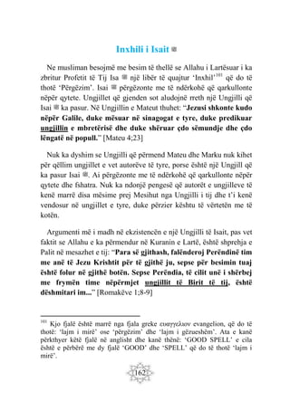 162
Inxhili i Isait ‫ﷺ‬
Ne musliman besojmë me besim të thellë se Allahu i Lartësuar i ka
zbritur Profetit të Tij Isa ‫ﷺ‬ një libër të quajtur ‘Inxhil’101
që do të
thotë ‘Përgëzim’. Isai ‫ﷺ‬ përgëzonte me të ndërkohë që qarkullonte
nëpër qytete. Ungjillet që gjenden sot aludojnë rreth një Ungjilli që
Isai ‫ﷺ‬ ka pasur. Në Ungjillin e Mateut thuhet: “Jezusi shkonte kudo
nëpër Galile, duke mësuar në sinagogat e tyre, duke predikuar
ungjillin e mbretërisë dhe duke shëruar çdo sëmundje dhe çdo
lëngatë në popull.” [Mateu 4;23]
Nuk ka dyshim se Ungjilli që përmend Mateu dhe Marku nuk kihet
për qëllim ungjillet e vet autorëve të tyre, porse është një Ungjill që
ka pasur Isai ‫ﷺ‬. Ai përgëzonte me të ndërkohë që qarkullonte nëpër
qytete dhe fshatra. Nuk ka ndonjë pengesë që autorët e ungjilleve të
kenë marrë disa mësime prej Mesihut nga Ungjilli i tij dhe t’i kenë
vendosur në ungjillet e tyre, duke përzier kështu të vërtetën me të
kotën.
Argumenti më i madh në ekzistencën e një Ungjilli të Isait, pas vet
faktit se Allahu e ka përmendur në Kuranin e Lartë, është shprehja e
Palit në mesazhet e tij: “Para së gjithash, falënderoj Perëndinë tim
me anë të Jezu Krishtit për të gjithë ju, sepse për besimin tuaj
është folur në gjithë botën. Sepse Perëndia, të cilit unë i shërbej
me frymën time nëpërmjet ungjillit të Birit të tij, është
dëshmitari im...” [Romakëve 1;8-9]
101
Kjo fjalë është marrë nga fjala greke ευαγγελιον evangelion, që do të
thotë: ‘lajm i mirë’ ose ‘përgëzim’ dhe ‘lajm i gëzueshëm’. Ata e kanë
përkthyer këtë fjalë në anglisht dhe kanë thënë: ‘GOOD SPELL’ e cila
është e përbërë me dy fjalë ‘GOOD’ dhe ‘SPELL’ që do të thotë ‘lajm i
mirë’.
 