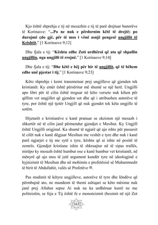 163
Kjo është shprehja e tij në mesazhin e tij të parë drejtuar banorëve
të Korinasve: “...Po ne nuk e përdornim këtë të drejtë; po
durojmë çdo gjë, për të mos i vënë asnjë pengesë ungjillit të
Krishtit.” [1 Korinasve 9;12]
Dhe fjala e tij: “Kështu edhe Zoti urdhëroi që ata që shpallin
ungjillin, nga ungjilli të rrojnë.” [1 Korinasve 9;14]
Dhe fjala e tij: “Dhe këtë e bëj për hir të ungjillit, që të bëhem
edhe unë pjestar i tij.” [1 Korinasve 9;23]
Këto shprehje i kemi transmetuar prej ungjilleve që gjenden tek
kristianët. Ky emër është përsëritur më shumë se një herë. Ungjilli
apo libri për të cilin është treguar në këto versete nuk kihen për
qëllim vet ungjillet që gjenden sot dhe që i atribuohen autorëve të
tyre, por është një tjetër Ungjill që nuk gjendet tek këta ungjille të
sotëm.
Dijetarët e kristianëve e kanë pranuar se ekziston një mesazh i
shkurtër në të cilin janë përmendur gjendjet e Mesihut. Ky Ungjill
është Ungjilli origjinal. Ka shumë të ngjarë që ajo ishte për pasuesit
të cilët nuk e kanë dëgjuar Mesihun me veshët e tyre dhe nuk i kanë
parë ngjarjet e tij me sytë e tyre, kështu që ai ishte në pozitë të
zemrës. Gjendjet kristiane ishin të shkruajtur në të sipas rrallës,
mirëpo ky mesazh është humbur ose e kanë humbur vet kristianët, në
mënyrë që ajo mos të jetë argument kundër tyre në ideologjinë e
hyjnizimit të Mesihun dhe në mohimin e profetësisë së Muhammedit
të birit të Abdullahit, vulës së Profetëve ‫ﷺ‬.
Pas studimit të këtyre ungjilleve, autorëve të tyre dhe lëndëve që
përmbajnë ato, ne mundemi të themi ashiqari se këto mësime nuk
janë prej Allahut sepse Ai nuk na ka urdhëruar kurrë ne me
politeizëm, se feja e Tij është fe e monoteizmit (besimit në një Zot
 