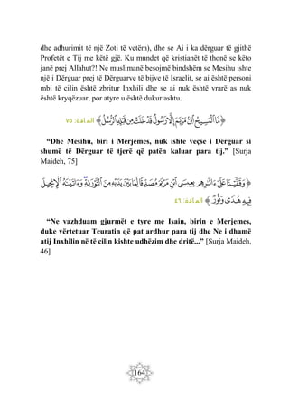 164
dhe adhurimit të një Zoti të vetëm), dhe se Ai i ka dërguar të gjithë
Profetët e Tij me këtë gjë. Ku mundet që kristianët të thonë se këto
janë prej Allahut?! Ne muslimanë besojmë bindshëm se Mesihu ishte
një i Dërguar prej të Dërguarve të bijve të Israelit, se ai është personi
mbi të cilin është zbritur Inxhili dhe se ai nuk është vrarë as nuk
është kryqëzuar, por atyre u është dukur ashtu.
‫ﭐ‬‫ﱡ‬‫ﭐ‬
‫ﲡ‬
‫ﲢ‬
‫ﲣ‬
‫ﲤ‬
‫ﲥ‬
‫ﲦ‬
‫ﲧ‬
‫ﲨ‬
‫ﲩ‬
‫ﲪ‬
‫ﲫ‬
‫ﱠ‬
:‫ائدة‬ ‫الم‬
٧٥
“Dhe Mesihu, biri i Merjemes, nuk ishte veçse i Dërguar si
shumë të Dërguar të tjerë që patën kaluar para tij.” [Surja
Maideh, 75]
‫ﭐ‬‫ﱡ‬
‫ﱁ‬
‫ﱂ‬
‫ﱃ‬
‫ﱄ‬
‫ﱅ‬
‫ﱆ‬
‫ﱇ‬
‫ﱈ‬
‫ﱉ‬
‫ﱊ‬
‫ﱋ‬
‫ﱌ‬
‫ﱍ‬
‫ﱎ‬
‫ﱏ‬
‫ﱐ‬
‫ﱑ‬
‫ﱒ‬
‫ﱠ‬
:‫ائدة‬ ‫الم‬
٤٦
“Ne vazhduam gjurmët e tyre me Isain, birin e Merjemes,
duke vërtetuar Teuratin që pat ardhur para tij dhe Ne i dhamë
atij Inxhilin në të cilin kishte udhëzim dhe dritë...” [Surja Maideh,
46]
 