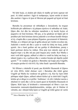 167
Në këtë hyrje, ai aludon për diçka të madhe që kemi sqaruar më
parë. Ai është anulimi i ligjit të rrethprerjes, lejimi mishit të derrit
dhe anulimi i ligjeve të tjera të Moisiut për paganët që hyjnë në fenë
kristiane.
Barnaba ka prezantuar në mbledhjen e Jeruzalemit, ka treguar
hollësisht për udhëtimet e tij përpara njerëzve të mbledhur në Ataki,
Qipro dhe Azi dhe ka mbrojtur mendimin e tij karshi hyrjes së
paganëve në fenë kristiane. Më pas, ai ka qëndruar në Qipro për të
predikur për fenë kristiane derisa judaistët u revoltuan kundër thirrjes
së tij, e kapën dhe e çuan përpara Hypatios, guvernatorit të Salamisit.
Mirëpo, ai e shfajsoi atë nga të gjitha akuzat që i kishin mveshur atij.
Judaistët e morën atë dhe e çuan te vendi ku luhej me kuaj, jashtë
qytetit. Ata e kanë goditur atë me goditje të dhimbshme, pastaj e
kanë gurëzuar derisa ka vdekur. Disa prej tyre ndezën zjarr që të
digjnin trupi e tij dhe më pas janë larguar prej vendit. Kur Marku e
mori vesh këtë ngjarje, atëherë ai shkoi te vendi ku luhej me kuaj, e
mbarti trupin e tij, e qefinosi dhe e vendosi brenda një shpelle jashtë
qytetit.104
Ai vendosi në gjoksin e Barnabas një kopje prej Ungjillit,
në muajin qershor të vitit 61G. Ky ishte fundi i apostullit Barnaba.
Në fillimet e shekullit të pestë, pas Këshillit Ekumenik të Qipros
në vitin 401G, është zbuluar varri i Barnabas dhe është gjetur
Ungjilli që Marku ka vendosur në gjoksin e tij. Kur ky lajm është
përhapur nëpër Qipro, atëherë mbreti kërkoi që ta shoh këtë Ungjill,
kështu që ai dërgoi te ai priftin ‘Anthimus’, të cilit i kthehet merita e
zbulimit të varrit dhe i cili ka marrë pjesë në Këshillin Ekumenik të
Qipros. Këtë lajm, të krishterët e transmetojnë në librat e tyre me
transmetim muteuatir-tëpadiskutueshëm, mirëpo, për të fshehur të
vërtetën, ata i shtojnë këtij lajmi se Ungjilli që është gjetur në varrin
104
‘Jeta e Barnabas’ fq. 67-68.
 