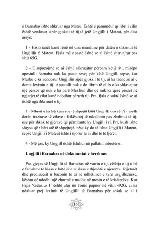 168
e Barnabas ishte shkruar nga Mateu. Është e pamundur që libri i cilin
është vendosur sipër gjoksit të tij të jetë Ungjilli i Mateut, për disa
arsye:
1 - Historianët kanë rënë në disa mendime për datën e shkrimit të
Ungjillit të Mateut. Fjala më e saktë është se ai është shkruajtur pas
vitit 65G.
2 - E supozojmë se ai është shkruajtur përpara këtij viti, mirëpo
apostulli Barnaba nuk ka pasur nevoj për këtë Ungjill, sepse, kur
Marku e ka vendosur Ungjillin sipër gjoksit të tij, ai ka thënë se ai e
donte leximin e tij. Apostulli nuk e do librin të cilin e ka shkruajtur
një person që nuk e ka parë Mesihun dhe që nuk ka qenë prezet në
ngjarjet të cilat kanë ndodhur përreth tij. Pra, fjala e saktë është se ai
është nga shkrimet e tij.
3 - Mbreti e ka kërkuar me të shpejtë këtë Ungjill: ose që t’i mbylli
derën trazirave të cilave i frikësohej të ndodhnin pas zbulimit të tij,
ose për shkak të gjërave që përmbante ky Ungjill i ri. Pra, kush ishte
shtysa që e bëri atë të shpejtojë, nëse ky do të ishte Ungjilli i Mateut,
sepse Ungjilli i Mateut ishte i njohur te ai dhe te të tjerët.
4 - Më pas, ky Ungjill është fshehur në pallatin mbretëror.
Ungjilli i Barnabas në dokumentat e hershme:
Pas gjetjes së Ungjillit të Barnabas në varrin e tij, çështja e tij u bë
e famshme te klasa e lartë dhe te klasa e thjeshtë e njerëzve. Dijetarët
dhe predikuesit u bazonin te ai në udhëtimet e tyre ungjillëzuese,
kështu që ndodhi një zhurmë e madhe në mesin e të krishterëve. Kur
Papa ‘Gelasius I’ është ulur në fronin papnor në vitin 492G, ai ka
ndaluar prej leximit të Ungjillit të Barnabas për shkak se ai i
 