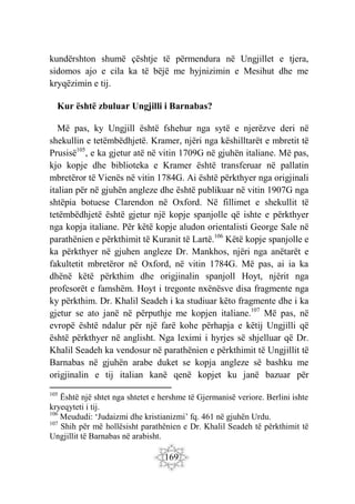 169
kundërshton shumë çështje të përmendura në Ungjillet e tjera,
sidomos ajo e cila ka të bëjë me hyjnizimin e Mesihut dhe me
kryqëzimin e tij.
Kur është zbuluar Ungjilli i Barnabas?
Më pas, ky Ungjill është fshehur nga sytë e njerëzve deri në
shekullin e tetëmbëdhjetë. Kramer, njëri nga këshilltarët e mbretit të
Prusisë105
, e ka gjetur atë në vitin 1709G në gjuhën italiane. Më pas,
kjo kopje dhe biblioteka e Kramer është transferuar në pallatin
mbretëror të Vienës në vitin 1784G. Ai është përkthyer nga origjinali
italian për në gjuhën angleze dhe është publikuar në vitin 1907G nga
shtëpia botuese Clarendon në Oxford. Në fillimet e shekullit të
tetëmbëdhjetë është gjetur një kopje spanjolle që ishte e përkthyer
nga kopja italiane. Për këtë kopje aludon orientalisti George Sale në
parathënien e përkthimit të Kuranit të Lartë.106
Këtë kopje spanjolle e
ka përkthyer në gjuhen angleze Dr. Mankhos, njëri nga anëtarët e
fakultetit mbretëror në Oxford, në vitin 1784G. Më pas, ai ia ka
dhënë këtë përkthim dhe origjinalin spanjoll Hoyt, njërit nga
profesorët e famshëm. Hoyt i tregonte nxënësve disa fragmente nga
ky përkthim. Dr. Khalil Seadeh i ka studiuar këto fragmente dhe i ka
gjetur se ato janë në përputhje me kopjen italiane.107
Më pas, në
evropë është ndalur për një farë kohe përhapja e këtij Ungjilli që
është përkthyer në anglisht. Nga leximi i hyrjes së shjelluar që Dr.
Khalil Seadeh ka vendosur në parathënien e përkthimit të Ungjillit të
Barnabas në gjuhën arabe duket se kopja angleze së bashku me
origjinalin e tij italian kanë qenë kopjet ku janë bazuar për
105
Është një shtet nga shtetet e hershme të Gjermanisë veriore. Berlini ishte
kryeqyteti i tij.
106
Meududi: ‘Judaizmi dhe kristianizmi’ fq. 461 në gjuhën Urdu.
107
Shih për më hollësisht parathënien e Dr. Khalil Seadeh të përkthimit të
Ungjillit të Barnabas në arabisht.
 