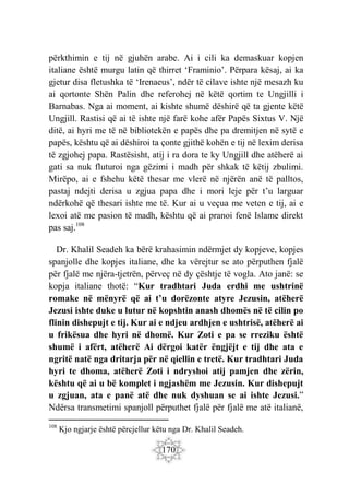 170
përkthimin e tij në gjuhën arabe. Ai i cili ka demaskuar kopjen
italiane është murgu latin që thirret ‘Framinio’. Përpara kësaj, ai ka
gjetur disa fletushka të ‘Irenaeus’, ndër të cilave ishte një mesazh ku
ai qortonte Shën Palin dhe referohej në këtë qortim te Ungjilli i
Barnabas. Nga ai moment, ai kishte shumë dëshirë që ta gjente këtë
Ungjill. Rastisi që ai të ishte një farë kohe afër Papës Sixtus V. Një
ditë, ai hyri me të në bibliotekën e papës dhe pa dremitjen në sytë e
papës, kështu që ai dëshiroi ta çonte gjithë kohën e tij në lexim derisa
të zgjohej papa. Rastësisht, atij i ra dora te ky Ungjill dhe atëherë ai
gati sa nuk fluturoi nga gëzimi i madh për shkak të këtij zbulimi.
Mirëpo, ai e fshehu këtë thesar me vlerë në njërën anë të palltos,
pastaj ndejti derisa u zgjua papa dhe i mori leje për t’u larguar
ndërkohë që thesari ishte me të. Kur ai u veçua me veten e tij, ai e
lexoi atë me pasion të madh, kështu që ai pranoi fenë Islame direkt
pas saj.108
Dr. Khalil Seadeh ka bërë krahasimin ndërmjet dy kopjeve, kopjes
spanjolle dhe kopjes italiane, dhe ka vërejtur se ato përputhen fjalë
për fjalë me njëra-tjetrën, përveç në dy çështje të vogla. Ato janë: se
kopja italiane thotë: “Kur tradhtari Juda erdhi me ushtrinë
romake në mënyrë që ai t’u dorëzonte atyre Jezusin, atëherë
Jezusi ishte duke u lutur në kopshtin anash dhomës në të cilin po
flinin dishepujt e tij. Kur ai e ndjeu ardhjen e ushtrisë, atëherë ai
u frikësua dhe hyri në dhomë. Kur Zoti e pa se rreziku është
shumë i afërt, atëherë Ai dërgoi katër ëngjëjt e tij dhe ata e
ngritë natë nga dritarja për në qiellin e tretë. Kur tradhtari Juda
hyri te dhoma, atëherë Zoti i ndryshoi atij pamjen dhe zërin,
kështu që ai u bë komplet i ngjashëm me Jezusin. Kur dishepujt
u zgjuan, ata e panë atë dhe nuk dyshuan se ai ishte Jezusi.”
Ndërsa transmetimi spanjoll përputhet fjalë për fjalë me atë italianë,
108
Kjo ngjarje është përcjellur këtu nga Dr. Khalil Seadeh.
 