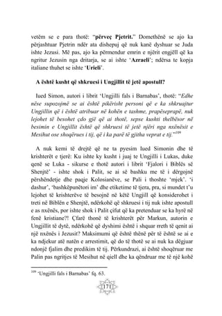 171
vetëm se e para thotë: “përveç Pjetrit.” Domethënë se ajo ka
përjashtuar Pjetrin ndër ata dishepuj që nuk kanë dyshuar se Juda
ishte Jezusi. Më pas, ajo ka përmendur emrin e njërit engjëll që ka
ngritur Jezusin nga dritarja, se ai ishte ‘Azraeli’; ndërsa te kopja
italiane thuhet se ishte ‘Urieli’.
A është kusht që shkruesi i Ungjillit të jetë apostull?
Iued Simon, autori i librit ‘Ungjilli fals i Barnabas’, thotë: “Edhe
nëse supozojmë se ai është pikërisht personi që e ka shkruajtur
Ungjillin që i është atribuar në kohën e tashme, prapëseprapë, nuk
lejohet të besohet çdo gjë që ai thotë, sepse kushti thelbësor në
besimin e Ungjillit është që shkruesi të jetë njëri nga nxënësit e
Mesihut ose shoqërues i tij, që i ka parë të gjitha veprat e tij.”109
A nuk kemi të drejtë që ne ta pyesim Iued Simonin dhe të
krishterët e tjerë: Ku ishte ky kusht i juaj te Ungjilli i Lukas, duke
qenë se Luka - sikurse e thotë autori i librit ‘Fjalori i Biblës së
Shenjtë’ - ishte shok i Palit, se ai së bashku me të i dërgojnë
përshëndetje dhe paqje Kolosianëve, se Pali i thoshte ‘mjek’. ‘i
dashur’, ‘bashkëpunëtori im’ dhe etiketime të tjera, pra, si mundet t’u
lejohet të krishterëve të besojnë në këtë Ungjill që konsiderohet i
treti në Biblën e Shenjtë, ndërkohë që shkruesi i tij nuk ishte apostull
e as nxënës, por ishte shok i Palit çifut që ka pretenduar se ka hyrë në
fenë kristiane?! Çfarë thonë të krishterët për Markun, autorin e
Ungjillit të dytë, ndërkohë që dyshimi është i shquar rreth të qenit ai
një nxënës i Jezusit? Maksimumi që është thënë për të është se ai e
ka ndjekur atë natën e arrestimit, që do të thotë se ai nuk ka dëgjuar
ndonjë fjalim dhe predikim të tij. Përkundrazi, ai është shoqëruar me
Palin pas ngritjes të Mesihut në qiell dhe ka qëndruar me të një kohë
109
‘Ungjilli fals i Barnabas’ fq. 63.
 