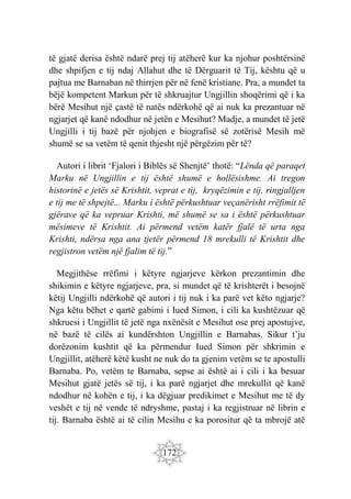 172
të gjatë derisa është ndarë prej tij atëherë kur ka njohur poshtërsinë
dhe shpifjen e tij ndaj Allahut dhe të Dërguarit të Tij, kështu që u
pajtua me Barnaban në thirrjen për në fenë kristiane. Pra, a mundet ta
bëjë kompetent Markun për të shkruajtur Ungjillin shoqërimi që i ka
bërë Mesihut një çastë të natës ndërkohë që ai nuk ka prezantuar në
ngjarjet që kanë ndodhur në jetën e Mesihut? Madje, a mundet të jetë
Ungjilli i tij bazë për njohjen e biografisë së zotërisë Mesih më
shumë se sa vetëm të qenit thjesht një përgëzim për të?
Autori i librit ‘Fjalori i Biblës së Shenjtë’ thotë: “Lënda që paraqet
Marku në Ungjillin e tij është shumë e hollësishme. Ai tregon
historinë e jetës së Krishtit, veprat e tij, kryqëzimin e tij, ringjalljen
e tij me të shpejtë... Marku i është përkushtuar veçanërisht rrëfimit të
gjërave që ka vepruar Krishti, më shumë se sa i është përkushtuar
mësimeve të Krishtit. Ai përmend vetëm katër fjalë të urta nga
Krishti, ndërsa nga ana tjetër përmend 18 mrekulli të Krishtit dhe
regjistron vetëm një fjalim të tij.”
Megjithëse rrëfimi i këtyre ngjarjeve kërkon prezantimin dhe
shikimin e këtyre ngjarjeve, pra, si mundet që të krishterët i besojnë
këtij Ungjilli ndërkohë që autori i tij nuk i ka parë vet këto ngjarje?
Nga këtu bëhet e qartë gabimi i Iued Simon, i cili ka kushtëzuar që
shkruesi i Ungjillit të jetë nga nxënësit e Mesihut ose prej apostujve,
në bazë të cilës ai kundërshton Ungjillin e Barnabas. Sikur t’ju
dorëzonim kushtit që ka përmendur Iued Simon për shkrimin e
Ungjillit, atëherë këtë kusht ne nuk do ta gjenim vetëm se te apostulli
Barnaba. Po, vetëm te Barnaba, sepse ai është ai i cili i ka besuar
Mesihut gjatë jetës së tij, i ka parë ngjarjet dhe mrekullit që kanë
ndodhur në kohën e tij, i ka dëgjuar predikimet e Mesihut me të dy
veshët e tij në vende të ndryshme, pastaj i ka regjistruar në librin e
tij. Barnaba është ai të cilin Mesihu e ka porositur që ta mbrojë atë
 