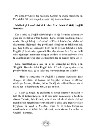 174
Po ashtu, ky Ungjill bie ndesh me Kuranin në shumë mësime të tij.
Pra, vështirë të pretendojmë se autori i tij ishte musliman.
Mohimi që i kanë bërë të krishterët atribimit të këtij Ungjilli
Barnabas:
Kur u shfaq ky Ungjill ndërkohë që ai në një farë mase pohonte ato
gjëra me të cilat ka ardhur Kurani i Lartë, atëherë ndodhi një bujë e
madhe dhe një luhatje e rëndë në rrallët e të krishterëve, kështu që
shkrimtarët, ligjëruesit dhe predikuesit shpejtuan ta kritikojnë atë;
prej tyre kishte që shkruajtën libër për të treguar falsitetin e këtij
Ungjilli që i atribuohet apostullit Barnaba, sikurse Iued Simon, i cili
është njëri nga shkrimtarët e shquar kristianë në botën arabe me libra
të shumtë në mbrojtje ndaj fesë krishtere dhe në thirrjen për te kjo fe.
Lexo përmbledhjen e asaj që ai ka shkruajtur në librin e tij
‘Ungjilli i Barnabas është Ungjill fals’. Këtu do të paraqesim vetëm
përmbledhjen e asaj që ka lidhje me temën tonë nga ana Isamike:
1 - Sikur të supozojmë se Ungjilli i Barnabas ekzistonte gjatë
shfaqjes së Islamit së bashku me Ungjillet krishtere të shkruar
nëpërmjet Mateut, Markut, Lukas dhe Gjonit, atëherë Kurani do të
nxiste për t’u kapur pas të parit, jo pas të dytit.
2 - Sikur ky Ungjill të ekzistonte në kohën ndërmjet shekullit të
tetë dhe të katërmbëdhjetë, në të cilin ishin komentuesit e hershëm
sikurse Taberiu, ibën Kethiri, atëherë ata nuk do të kishin rënë në
mendime në përcaktimin e personit për të cilin kanë thënë se është
kryqëzuar në vend të Mesihut, porse do të kishin konsensus
mendimesh se ai është Juda Iskarioti, ashtu sikurse ka ardhur te
Ungjilli i Barnabas.
 