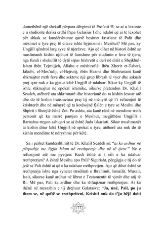 177
domethënë një shekull përpara dërgimit të Profetit ‫ﷺ‬, se ai u lexonte
e u studionte derisa erdhi Papa Gelasius I dhe ndaloi që ai të lexohet
për shkak se kundërshtonte qartë besimet kristiane të Palit dhe
mësimet e tyre prej të cilave ishte hyjnizimi i Mesihut? Më pas, ky
Ungjill qëndroi larg syve të njerëzve. Ajo që dihet në histori është se
muslimanët kishin njohuri të famshme për studimin e feve të tjera,
nga fundi i shekullit të dytë sipas hixhretit e deri në ditët e Shejkhul-
Islam ibën Tejmijjeh, Allahu e mëshiroftë. Ibën Xherir et-Taberi,
Jakubi, el-Mes’udij, el-Bejrutij, ibën Hazmi dhe Shehrastani kanë
shkruajtur rreth feve dhe sekteve një grup librash të vyer dhe askush
prej tyre nuk e ka gjetur këtë Ungjill të ndaluar. Sikur ky Ungjill të
ishte shkruajtur në epokat islamike, sikurse pretendon Dr. Khalil
Seadeh, atëherë ata shkrimtarë dhe historianë do ta kishin lexuar atë
dhe do të kishin transmetuar prej tij në mënyrë që t’i refuzojnë të
krishterët dhe në mënyrë që ta kotësojnë fjalën e tyre se Mesihu dhe
Shpirti i Shenjtë është Zot. Po ashtu, ata kanë rënë në mendime rreth
personit që ka marrë pamjen e Mesihut, megjithëse Ungjilli i
Barnabas tregon ashiqari se ai është Juda Iskarioti. Sikur muslimanët
ta kishin ditur këtë Ungjill në epokat e tyre, atëherë ata nuk do të
kishin mendime të ndryshme për këtë.
Sa i përket kundërshtimit të Dr. Khalil Seadeh se: “ai ka ardhur në
përputhje me ligjin Islam në rrethprerje dhe në të tjera.” Ne e
refuzojmë atë me pyetjen: Kush është ai i cili e ka ndaluar
rrethprerjen? A është Mesihu apo Pali? Sigurisht, përgjigja e tij do të
jetë se Pali është ai që e ka ndaluar rrethprerjen. Ajo që dihet është se
rrethprerja ishte nga synetet (traditat) e Ibrahimit, Ismailit, Musait,
Isait, sikurse kanë ardhur në librat e Testamentit të vjetër dhe atij të
Ri. Më pas, Pali ka ardhur dhe ka shfuqizuar rrethprerjen. Ai ka
thënë në mesazhin e tij drejtuar Galatasve: “Ja, unë, Pali, po ju
them se, në qoftë se rrethpriteni, Krishti nuk do t’ju bëjë dobi
 