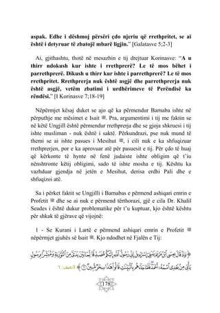 178
aspak. Edhe i dëshmoj përsëri çdo njeriu që rrethpritet, se ai
është i detyruar të zbatojë mbarë ligjin.” [Galatasve 5;2-3]
Ai, gjithashtu, thotë në mesazhin e tij drejtuar Korinasve: “A u
thirr ndokush kur ishte i rrethprerë? Le të mos bëhet i
parrethprerë. Dikush u thirr kur ishte i parrethprerë? Le të mos
rrethpritet. Rrethprerja nuk është asgjë dhe parrethprerja nuk
është asgjë, vetëm zbatimi i urdhërimeve të Perëndisë ka
rëndësi.” [I Korinasve 7;18-19]
Nëpërmjet kësaj duket se ajo që ka përmendur Barnaba ishte në
përputhje me mësimet e Isait ‫ﷺ‬. Pra, argumentimi i tij me faktin se
në këtë Ungjill është përmendur rrethprerja dhe se gjoja shkruesi i tij
ishte musliman - nuk është i saktë. Përkundrazi, pse nuk mund të
themi se ai ishte pasues i Mesihut ‫ﷺ‬, i cili nuk e ka shfuqizuar
rrethprerjen, por e ka aprovuar atë për pasuesit e tij. Për çdo të huaj
që kërkonte të hynte në fenë judaiste ishte obligim që t’iu
nënshtronte këtij obligimi, sado të ishte mosha e tij. Kështu ka
vazhduar gjendja në jetën e Mesihut, derisa erdhi Pali dhe e
shfuqizoi atë.
Sa i përket faktit se Ungjilli i Barnabas e përmend ashiqari emrin e
Profetit ‫ﷺ‬ dhe se ai nuk e përmend tërthorazi, gjë e cila Dr. Khalil
Seades i është dukur problematike për t’u kuptuar, kjo është kështu
për shkak të gjërave që vijojnë:
1 - Se Kurani i Lartë e përmend ashiqari emrin e Profetit ‫ﷺ‬
nëpërmjet gjuhës së Isait ‫ﷺ‬. Kjo ndodhet në Fjalën e Tij:
‫ﭐ‬‫ﱡ‬‫ﭐ‬
‫ﱁ‬
‫ﱂ‬
‫ﱃ‬
‫ﱄ‬
‫ﱅ‬
‫ﱆ‬
‫ﱇ‬
‫ﱈ‬
‫ﱉ‬
‫ﱊ‬
‫ﱋ‬
‫ﱌ‬
‫ﱍ‬
‫ﱎ‬
‫ﱏ‬
‫ﱐ‬
‫ﱑ‬
‫ﱒ‬
‫ﱓ‬
‫ﱔ‬
‫ﱕ‬
‫ﱖ‬
‫ﱗ‬
‫ﱘ‬
‫ﱙ‬
‫ﱚ‬
‫ﱛ‬
‫ﱜ‬
‫ﱝ‬
‫ﱞ‬
‫ﱟ‬
‫ﱠ‬
‫ﱡ‬
‫ﱠ‬
:‫صف‬‫ال‬
٦
 