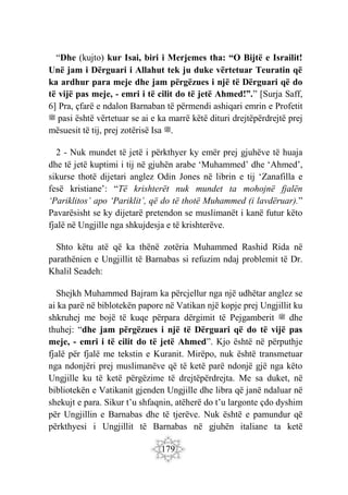179
“Dhe (kujto) kur Isai, biri i Merjemes tha: “O Bijtë e Israilit!
Unë jam i Dërguari i Allahut tek ju duke vërtetuar Teuratin që
ka ardhur para meje dhe jam përgëzues i një të Dërguari që do
të vijë pas meje, - emri i të cilit do të jetë Ahmed!”.” [Surja Saff,
6] Pra, çfarë e ndalon Barnaban të përmendi ashiqari emrin e Profetit
‫ﷺ‬ pasi është vërtetuar se ai e ka marrë këtë dituri drejtëpërdrejtë prej
mësuesit të tij, prej zotërisë Isa ‫ﷺ‬.
2 - Nuk mundet të jetë i përkthyer ky emër prej gjuhëve të huaja
dhe të jetë kuptimi i tij në gjuhën arabe ‘Muhammed’ dhe ‘Ahmed’,
sikurse thotë dijetari anglez Odin Jones në librin e tij ‘Zanafilla e
fesë kristiane’: “Të krishterët nuk mundet ta mohojnë fjalën
‘Pariklitos’ apo ‘Pariklit’, që do të thotë Muhammed (i lavdëruar).”
Pavarësisht se ky dijetarë pretendon se muslimanët i kanë futur këto
fjalë në Ungjille nga shkujdesja e të krishterëve.
Shto këtu atë që ka thënë zotëria Muhammed Rashid Rida në
parathënien e Ungjillit të Barnabas si refuzim ndaj problemit të Dr.
Khalil Seadeh:
Shejkh Muhammed Bajram ka përcjellur nga një udhëtar anglez se
ai ka parë në biblotekën papore në Vatikan një kopje prej Ungjillit ku
shkruhej me bojë të kuqe përpara dërgimit të Pejgamberit ‫ﷺ‬ dhe
thuhej: “dhe jam përgëzues i një të Dërguari që do të vijë pas
meje, - emri i të cilit do të jetë Ahmed”. Kjo është në përputhje
fjalë për fjalë me tekstin e Kuranit. Mirëpo, nuk është transmetuar
nga ndonjëri prej muslimanëve që të ketë parë ndonjë gjë nga këto
Ungjille ku të ketë përgëzime të drejtëpërdrejta. Me sa duket, në
bibliotekën e Vatikanit gjenden Ungjille dhe libra që janë ndaluar në
shekujt e para. Sikur t’u shfaqnin, atëherë do t’u largonte çdo dyshim
për Ungjillin e Barnabas dhe të tjerëve. Nuk është e pamundur që
përkthyesi i Ungjillit të Barnabas në gjuhën italiane ta ketë
 