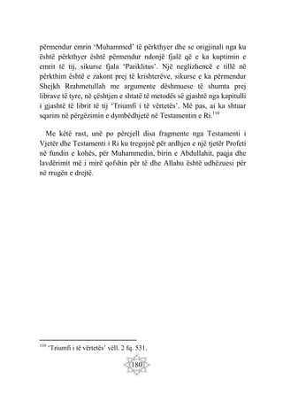 180
përmendur emrin ‘Muhammed’ të përkthyer dhe se origjinali nga ku
është përkthyer është përmendur ndonjë fjalë që e ka kuptimin e
emrit të tij, sikurse fjala ‘Pariklitus’. Një neglizhencë e tillë në
përkthim është e zakont prej të krishterëve, sikurse e ka përmendur
Shejkh Rrahmetullah me argumente dëshmuese të shumta prej
librave të tyre, në çështjen e shtatë të metodës së gjashtë nga kapitulli
i gjashtë të librit të tij ‘Triumfi i të vërtetës’. Më pas, ai ka shtuar
sqarim në përgëzimin e dymbëdhjetë në Testamentin e Ri.110
Me këtë rast, unë po përcjell disa fragmente nga Testamenti i
Vjetër dhe Testamenti i Ri ku tregojnë për ardhjen e një tjetër Profeti
në fundin e kohës, për Muhammedin, birin e Abdullahit, paqja dhe
lavdërimit më i mirë qofshin për të dhe Allahu është udhëzuesi për
në rrugën e drejtë.
110
‘Triumfi i të vërtetës’ vëll. 2 fq. 531.
 