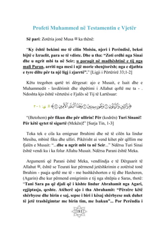 181
Profeti Muhammed në Testamentin e Vjetër
Së pari: Zotëria jonë Musa ‫ﷺ‬ ka thënë:
“Ky është bekimi me të cilin Moisiu, njeri i Perëndisë, bekoi
bijtë e Izraelit, para se të vdiste. Dhe u tha: “Zoti erdhi nga Sinai
dhe u ngrit mbi ta në Seir; u paraqit në madhështinë e tij nga
mali Paran, arriti nga mesi i një morie shenjtorësh; nga e djathta
e tyre dilte për ta një ligj i zjarrtë”.” [Ligji i Përtërirë 33;1-2]
Këtu tregohen qartë tri dërgesat: ajo e Musait, e Isait dhe e
Muhammedit - lavdërimit dhe shpëtimi i Allahut qoftë me ta - .
Ndoshta kjo është vërtetësi e Fjalës së Tij të Lartësuar:
‫ﭐ‬‫ﱡ‬‫ﭐ‬
‫ﱛ‬
‫ﱜ‬
‫ﱝ‬
‫ﱞ‬
‫ﱟ‬
‫ﱠ‬
‫ﱡ‬
‫ﱢ‬
‫ﱣ‬
‫ﱤ‬
‫ﱠ‬
:‫ن‬
‫تي‬ ‫ال‬
١
-
٣
“(Betohem) për fikun dhe për ullirin! Për (kodrën) Turi Sinanë!
Për këtë qytet të sigurtë (Mekën)!” [Surja Tin, 1-3]
Toka tek e cila ka emigruar Ibrahimi dhe në të cilën ka lindur
Mesihu, mbinë fiku dhe ulliri. Pikërisht ai vend kihet për qëllim me
fjalën e Musait: “...dhe u ngrit mbi ta në Seir...” Ndërsa Turi Sinai
është vendi ku i ka folur Allahu Musait. Ndërsa Parani është Meka.
Argumenti që Parani është Meka, vendlindja e të Dërguarit të
Allahut ‫ﷺ‬, është se Teurati kur përmend jetëshkrimin e zotërisë tonë
Ibrahim - paqja qoftë me të - me bashkëshorten e tij dhe Haxheren,
(Agarin) dhe kur përmend emigrimin e tij nga shtëpia e Saras, thotë:
“Tani Sara pa që djali që i kishte lindur Abrahamit nga Agari,
egjiptasja, qeshte. Atëherë ajo i tha Abrahamit: “Përzëre këtë
shërbyese dhe birin e saj, sepse i biri i kësaj shërbyese nuk duhet
të jetë trashëgimtar me birin tim, me Isakun”... Por Perëndia i
 