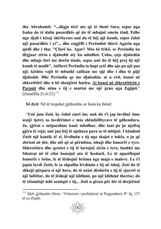 182
tha Abrahamit: “...dëgjo tërë ato që të thotë Sara, sepse nga
Isaku do të dalin pasardhës që do të mbajnë emrin tënd. Edhe
nga djali i kësaj shërbyeses unë do të bëj një komb, sepse është
një pasardhës i yt”... dhe engjëlli i Perëndisë thirri Agarin nga
qielli dhe i tha: "Çfarë ke, Agar? Mos ki frikë, se Perëndia ka
dëgjuar zërin e djaloshit aty ku ndodhet. Çohu, çoje djaloshin
dhe mbaje fort me dorën tënde, sepse unë do të bëj prej tij një
komb të madh". Atëherë Perëndia ia hapi sytë dhe ajo pa një pus
uji: kështu vajti të mbushë calikun me ujë dhe i dha të pijë
djaloshit. Dhe Perëndia qe me djaloshin; ai u rrit, banoi në
shkretëtirë dhe u bë shenjëtar harku. Ai banoi në shkretëtirën e
Paranit dhe nëna e tij e martoi me një grua nga Egjipti.”
[Zanafilla 21;6-21] 111
Së dyti: Në të tregohet gjithashtu se Isaia ka thënë:
“Unë jam Zoti, ky është emri im; nuk do t'i jap lavdinë time
asnjë tjetri, as lavdërimet e mia shëmbëlltyrave të gdhendura.
Ja, gjërat e mëparshme kanë ndodhur, dhe tani po ju njoftoj
gjëra të reja; unë jua bëj të njohura para se të mbijnë. I këndoni
Zotit një kantik të ri, lëvdimin e tij nga skajet e tokës, o ju që
zbrisni në det, dhe atë që ai përmban, ishujt dhe banorët e tyre.
Shkretëtira dhe qytetet e tij të lartojnë zërin e tyre, bashkë me
fshatrat në të cilat banojnë ata të Kedarit. Le të ngazëllojnë
banorët e Selas, le të lëshojnë britma nga maja e maleve. Le t'i
japin lavdi Zotit, le ta shpallin lëvdimin e tij në ishuj. Zoti do të
shkojë përpara si një hero, do të nxisë dëshirën e tij të zjarrtë si
një luftëtar, do të lëshojë një klithmë, po një klithmë therëse; do
të triumfojë mbi armiqtë e tij... Zoti u gëzua për hir të drejtësisë
111
Shih gjithashtu librin: ‘Vërtetimi i profetësisë së Pejgamberit ‫’ﷺ‬ fq. 157
të ez-Zejdit.
 
