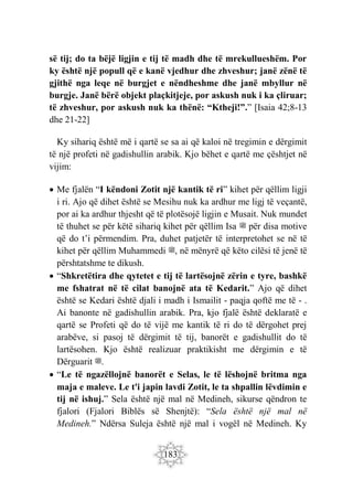 183
së tij; do ta bëjë ligjin e tij të madh dhe të mrekullueshëm. Por
ky është një popull që e kanë vjedhur dhe zhveshur; janë zënë të
gjithë nga leqe në burgjet e nëndheshme dhe janë mbyllur në
burgje. Janë bërë objekt plaçkitjeje, por askush nuk i ka çliruar;
të zhveshur, por askush nuk ka thënë: “Ktheji!”.” [Isaia 42;8-13
dhe 21-22]
Ky sihariq është më i qartë se sa ai që kaloi në tregimin e dërgimit
të një profeti në gadishullin arabik. Kjo bëhet e qartë me çështjet në
vijim:
 Me fjalën “I këndoni Zotit një kantik të ri” kihet për qëllim ligji
i ri. Ajo që dihet është se Mesihu nuk ka ardhur me ligj të veçantë,
por ai ka ardhur thjesht që të plotësojë ligjin e Musait. Nuk mundet
të thuhet se për këtë sihariq kihet për qëllim Isa ‫ﷺ‬ për disa motive
që do t’i përmendim. Pra, duhet patjetër të interpretohet se në të
kihet për qëllim Muhammedi ‫ﷺ‬, në mënyrë që këto cilësi të jenë të
përshtatshme te dikush.
 “Shkretëtira dhe qytetet e tij të lartësojnë zërin e tyre, bashkë
me fshatrat në të cilat banojnë ata të Kedarit.” Ajo që dihet
është se Kedari është djali i madh i Ismailit - paqja qoftë me të - .
Ai banonte në gadishullin arabik. Pra, kjo fjalë është deklaratë e
qartë se Profeti që do të vijë me kantik të ri do të dërgohet prej
arabëve, si pasoj të dërgimit të tij, banorët e gadishullit do të
lartësohen. Kjo është realizuar praktikisht me dërgimin e të
Dërguarit ‫ﷺ‬.
 “Le të ngazëllojnë banorët e Selas, le të lëshojnë britma nga
maja e maleve. Le t'i japin lavdi Zotit, le ta shpallin lëvdimin e
tij në ishuj.” Sela është një mal në Medineh, sikurse qëndron te
fjalori (Fjalori Biblës së Shenjtë): “Sela është një mal në
Medineh.” Ndërsa Suleja është një mal i vogël në Medineh. Ky
 