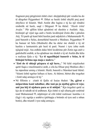 184
fragment prej përgëzimit është citat i drejtpërdrejt për vendin ku do
të dërgohet Pejgamberi ‫ﷺ‬. Dihet se haxhi është shtyllë prej pesë
shtyllave të Islamit. Mali Arafat dhe lugina e tij ka një rëndësi
simbolik në haxh, saqë i Dërguari ‫ﷺ‬ ka thënë: “Haxhi është
Arafat.” Për qëllim kihet qëndrimi në sheshin e Arafatit. Atje,
hixhinjtë që vijnë nga anët e botës lavdërojnë Zotin dhe i përulen
Atij. Të parët që kanë bërë haxhin janë ndjekësit e Muhammedit ‫;ﷺ‬
janë banorët e Selas, domethënë banorët e Medines. Pejgamberi ‫ﷺ‬
ka banuar në Sela (Medineh) dhe ka dalur me shokët e tij në
haxhin e lamtumirës për herë të parë. Numri i tyre ishte rreth
njëqind mijë. Ata erdhën duke bërë lavdërime për Zotin nga anët e
gadishullit arabik; ai ka qëndruar me shokët e tij në Arafat dhe këtu
u realizua fjala e tij: “Le të ngazëllojnë banorët e Selas, le të
lëshojnë britma nga maja e maleve.”
 “Zoti do të shkojë përpara si një hero...” Në këtë sinjalizohet
qartë fuqia e muslimanëve arab, e cila ka filluar prej Medines dhe i
ka mposhtur armiq e Islamit. Herët, banorët e Marokut kanë thënë:
“Islami është ngritur luftues si hero. Ai thërret, bërtet dhe tregohet
i fortë ndaj armiqve të tij.”
 Në fillimin e citatit të fjalës së Isaias thuhet: “Ja, gjërat e
mëparshme kanë ndodhur, dhe tani po ju njoftoj gjëra të reja;
unë jua bëj të njohura para se të mbijnë.” Kjo tregohet qartë se
kjo do të ndodh në të ardhmen. Kjo është si një sihariq për zotërinë
tonë Muhammed ‫ﷺ‬, nëpërmjet së cilit është realizuar: kantiku i ri
(ligji i ri); ngritja e arabëve (përhapja e britmës së tyre anë e mban
botës), dhe triumfi i tyre ndaj armiqve.
 