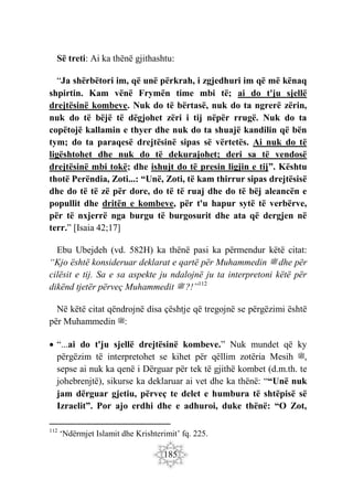 185
Së treti: Ai ka thënë gjithashtu:
“Ja shërbëtori im, që unë përkrah, i zgjedhuri im që më kënaq
shpirtin. Kam vënë Frymën time mbi të; ai do t'ju sjellë
drejtësinë kombeve. Nuk do të bërtasë, nuk do ta ngrerë zërin,
nuk do të bëjë të dëgjohet zëri i tij nëpër rrugë. Nuk do ta
copëtojë kallamin e thyer dhe nuk do ta shuajë kandilin që bën
tym; do ta paraqesë drejtësinë sipas së vërtetës. Ai nuk do të
ligështohet dhe nuk do të dekurajohet; deri sa të vendosë
drejtësinë mbi tokë; dhe ishujt do të presin ligjin e tij”. Kështu
thotë Perëndia, Zoti...: “Unë, Zoti, të kam thirrur sipas drejtësisë
dhe do të të zë për dore, do të të ruaj dhe do të bëj aleancën e
popullit dhe dritën e kombeve, për t'u hapur sytë të verbërve,
për të nxjerrë nga burgu të burgosurit dhe ata që dergjen në
terr.” [Isaia 42;17]
Ebu Ubejdeh (vd. 582H) ka thënë pasi ka përmendur këtë citat:
“Kjo është konsideruar deklarat e qartë për Muhammedin ‫ﷺ‬ dhe për
cilësit e tij. Sa e sa aspekte ju ndalojnë ju ta interpretoni këtë për
dikënd tjetër përveç Muhammedit ‫ﷺ‬ ?!”112
Në këtë citat qëndrojnë disa çështje që tregojnë se përgëzimi është
për Muhammedin ‫ﷺ‬:
 “...ai do t'ju sjellë drejtësinë kombeve.” Nuk mundet që ky
përgëzim të interpretohet se kihet për qëllim zotëria Mesih ‫ﷺ‬,
sepse ai nuk ka qenë i Dërguar për tek të gjithë kombet (d.m.th. te
johebrenjtë), sikurse ka deklaruar ai vet dhe ka thënë: ““Unë nuk
jam dërguar gjetiu, përveç te delet e humbura të shtëpisë së
Izraelit”. Por ajo erdhi dhe e adhuroi, duke thënë: “O Zot,
112
‘Ndërmjet Islamit dhe Krishterimit’ fq. 225.
 
