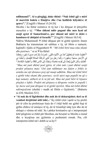 186
ndihmomë!”. Ai u përgjigj, duke thënë: “Nuk është gjë e mirë
të marrësh bukën e fëmijëve dhe t’ua hedhësh këlyshëve të
qenve”.” [Ungjilli i Mateut 15;24-26]
Mesihu i ka thënë nxënësve të tij kur i ka dërguar të përcjellin
mesazhin e tij: ““Mos shkoni ndër paganë dhe mos hyni në
asnjë qytet të Samaritanëve, por shkoni më mirë te delet e
humbura të shtëpisë së Izraelit.”” [Ungjilli i Mateut 10;5-6]
Ndërsa Muhammedi ‫ﷺ‬ është dërguar për të gjithë njerëzit: Imam
Bukhariu ka transmetuar në sahihun e tij, në librin e namazit,
kapitulli i fjalës së Pejgamberit ‫ﷺ‬: “Më është bërë mua toka xhami
dhe pastrues.” se ai ‫ﷺ‬ ka thënë:
"
ُ‫يت‬ِ‫ْط‬‫ع‬ُ‫أ‬
‫ا‬ً‫س‬ْ‫م‬َ‫خ‬
ْ‫م‬َ‫ل‬
َّ‫ن‬ُ‫ه‬َ‫ط‬ْ‫ع‬ُ‫ي‬
‫د‬َ‫ح‬َ‫أ‬
َ‫ن‬ِ‫م‬
ِ‫اء‬َ‫ي‬ِ‫ب‬ْ‫ن‬َ ْ
‫اْل‬
‫ِي‬‫ل‬ْ‫ب‬َ‫ق‬
:
ُ‫ت‬ ْ‫ر‬ ِ
‫ص‬ُ‫ن‬
ِ‫ب‬ْ‫ع‬ُّ‫الر‬ِ‫ب‬
َ‫ة‬ َ‫ِير‬‫س‬َ‫م‬
، ٍ
‫ر‬ْ‫ه‬َ‫ش‬
ْ‫ت‬َ‫ل‬ِ‫ع‬ُ‫ج‬ َ‫و‬
َ‫ِي‬‫ل‬
ُ‫ض‬ ْ‫ر‬َ ْ
‫اْل‬
‫ًا‬‫د‬ ِ‫ْج‬‫س‬َ‫م‬
،‫ا‬ ً‫ور‬ُ‫ه‬َ‫ط‬ َ‫و‬
‫ا‬َ‫م‬ُّ‫ي‬َ‫أ‬ َ‫و‬
ٍ‫ل‬ُ‫ج‬ َ‫ر‬
ْ‫ن‬ِ‫م‬
‫ِي‬‫ت‬َّ‫م‬ُ‫أ‬
ُ‫ه‬ْ‫ت‬َ‫ك‬َ‫ْر‬‫د‬َ‫أ‬
ُ‫ة‬ َ
‫َل‬َّ‫ص‬‫ال‬
،ِ‫ل‬َ‫ص‬ُ‫ي‬ْ‫ل‬َ‫ف‬
ْ‫ت‬َّ‫ل‬ ِ‫ح‬ُ‫أ‬ َ‫و‬
َ‫ِي‬‫ل‬
،ُ‫م‬ِ‫ئ‬‫َا‬‫ن‬َ‫غ‬ْ‫ال‬
َ‫ان‬َ‫ك‬ َ‫و‬
ِ‫ب‬َّ‫ن‬‫ال‬
ُّ‫ي‬
ُ‫ث‬َ‫ع‬ْ‫ب‬ُ‫ي‬
‫ى‬َ‫ل‬ِ‫إ‬
ِ‫ه‬ِ‫م‬ ْ‫و‬َ‫ق‬
،ً‫ة‬َّ‫ص‬‫َا‬‫خ‬
ُ‫ت‬ْ‫ِث‬‫ع‬ُ‫ب‬ َ‫و‬
‫ى‬َ‫ل‬ِ‫إ‬
ِ
‫اس‬َّ‫ن‬‫ال‬
،ً‫ة‬َّ‫ف‬‫َا‬‫ك‬
ُ‫يت‬ِ‫ْط‬‫ع‬ُ‫أ‬ َ‫و‬
َ‫ة‬َ‫ع‬‫َا‬‫ف‬َّ‫ش‬‫ال‬
".
“Mua më janë dhënë pesë gjëra, të cilat nuk i janë dhënë asnjë
profeti përpara meje: Unë jam ndihmuar me futjen e frikës te
armiku me një distance prej një muaji udhëtim. Mua më është bërë
e gjithë toka xhami dhe pastrues; secili njeri nga populli im që e
kap namazi, atëherë ai le ta fal atë. Mua më janë bërë të lejuara
plaçkat e luftës. Profeti më përpara u dërgonte vetëm te populli i
tij, kurse unë jam dërguar te të gjithë njerëzit. Mua më është dhënë
ndërmjetësimi (shefati i madh në Ditën e Gjykimit).” [Bukariu
nr.438; Muslimi 521]
 “Ai nuk do të ligështohet dhe nuk do të dekurajohet; deri sa të
vendosë drejtësinë mbi tokë...” Ky është citat i qartë se ky profet
për të cilin ka profetizuar Isaia do t’i bëjë ballë me gjithë fuqi të
gjitha sfidave të armiqve të tij, do të triumfojë ndaj tyre dhe do të
shfaqet e vërteta në tokë. Sa i përket kristianëve që e interpretojnë
këtë përgëzim se është për Mesihun, ata besojnë se Mesihu u mund
dhe u kryqëzua me gjykimin e pushtetarit romak. Pra, cili
interpretim është më i dobët se sa ky?!
 