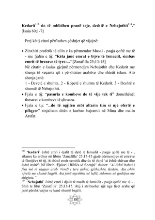 188
Kedarit113
do të mblidhen pranë teje, deshtë e Nebajothit114
.”
[Isaia 60;1-7]
Prej këtij citati përfitohen çështjet që vijojnë:
 Zinxhiri profetik të cilin e ka përmendur Musai - paqja qoftë me të
- me fjalën e tij: “Këta janë emrat e bijve të Ismaelit, simbas
emrit të brezave të tyre:...” [Zanafilla 25;13-15]
Në citatin e Isaias gjejmë përmendjen Nebajothit dhe Kedarit me
shenja të veçanta që i përshtaten arabëve dhe shtetit islam. Ato
shenja janë:
1 - Devetë e shumta. 2 - Kopetë e shumta të Kedarit. 3 - Deshtë e
shumtë të Nebajothit.
 Fjala e tij: “pasuria e kombeve do të vije tek ti” domethënë:
thesaret e kombeve të çliruara.
 Fjala e tij: “...do të ngjiten mbi altarin tim si një ofertë e
pëlqyer” sinjalizon ditën e kurban bajramit në Mina dhe malin
Arafat.
113
‘Kedari’ është emri i djalit të dytë të Ismailit - paqja qoftë me të - ,
sikurse ka ardhur në librin ‘Zanafilla’ 25;13-15 gjatë përmendjes së emrave
të fëmijëve të tij. Ai është emër semitik dhe do të thotë ‘ai është shëruar dhe
është nxirë’. Në librin ‘Fjalori i Biblës së Shenjtë’ thuhet: “Ai është babai i
fisit më të shquar arab. Vendi i tyre quhet, gjithashtu, Kedari. Ata ishin
njerëz me shumë bagëti. Ata janë mjeshtra në luftë, sidomos në goditjen me
shigjeta.”
114
‘Nebajothi’ është emri i djalit të madh të Ismailit - paqja qoftë me të - .
Shih te libri ‘Zanafilla’ 25;13-15. Atij i atribuohet një nga fiset arabe që
janë përshkruajtur se kanë shumë bagëti.
 