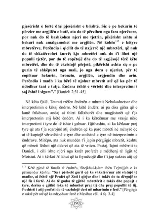 190
pjesërisht e fortë dhe pjesërisht e brishtë. Siç e pe hekurin të
përzier me argjilën e butë, ata do të përzihen nga fara njerëzore,
por nuk do të bashkohen njeri me tjetrin, pikërisht ashtu si
hekuri nuk amalgamohet me argjilën. Në kohën115
e këtyre
mbretërve, Perëndia i qiellit do të nxjerrë një mbretëri, që nuk
do të shkatërrohet kurrë; kjo mbretëri nuk do t'i lihet një
populli tjetër, por do të copëtojë dhe do të asgjësojë tërë këto
mbretëri, dhe do të ekzistojë përjetë, pikërisht ashtu siç e pe
gurin të shkëputet nga mali, jo nga dora e njeriut, për të
copëtuar hekurin, bronzin, argjilën, argjendin dhe arin.
Perëndia i madh i ka bërë të njohur mbretit atë që ka për të
ndodhur tani e tutje. Éndrra është e vërtetë dhe interpretimi i
saj është i sigurt”.” [Danieli 2;31-45]
Në këto fjalë, Teurati rrëfen ëndrrën e mbretit Nebukadnetsar dhe
interpretimin e kësaj ëndrre. Në këtë ëndërr, ai pa disa gjëra që e
kanë frikësuar, andaj ai thirri fallxhorët dhe magjistarët që t’ja
interpretonin atij këtë ëndërr. Ai i ka kërcënuar me vrasje nëse
interpretimi i tyre do të ishte i gabuar. Gjithashtu, ai ka kërkuar prej
tyre që ata t’ja sqarojnë atij ëndrrën që ka parë mbreti në mënyrë që
ai të kuptojë vërtetësinë e tyre dhe zotësinë e tyre në interpretimin e
ëndrrave. Mirëpo, ata nuk mundën t’i japin përgjigje mbretit, kështu
që mbreti lëshoi një dekret që ata të vriten. Pastaj, lajmi mbërriti te
Danieli, i cili ishte njëri nga katër profetët e mëdhenj të ligjit të
Moisiut. Ai i kërkoi Allahut që ta frymëzojë dhe t’i jap sukses atij që
115
Këtë pjesë të fundit të ëndrrës, Shejkhul-Islam ibën Tejmijjeh e ka
përmendur kështu: “Sa i përketë gurit që ka shkatërruar atë statujë të
madhe, ai është një Profet që Zoti i qiejve dhe i tokës do ta dërgojë te
një fis i fortë. Ai do të godas të gjithë mbretërit e tokës dhe popujt e
tyre, derisa e gjithë toka të mbushet prej tij dhe prej popullit të tij.
Pushteti i atij profeti do të vazhdojë deri në mbarimin e fesë.” [Përgjigja
e saktë për atë që ka ndryshuar fenë e Mesihut vëll. 4 fq. 3-4]
 