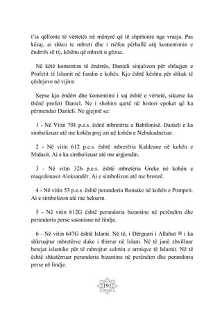 191
t’ia qëllonte të vërtetës në mënyrë që të shpëtonte nga vrasja. Pas
kësaj, ai shkoi te mbreti dhe i rrëfeu përballë atij komentimin e
ëndrrës së tij, kështu që mbreti u gëzua.
Në këtë komentim të ëndrrës, Danieli sinjalizon për shfaqjen e
Profetit të Islamit në fundin e kohës. Kjo është kështu për shkak të
çështjeve në vijim:
Sepse kjo ëndërr dhe komentimi i saj është e vërtetë, sikurse ka
thënë profeti Daniel. Ne i shohim qartë në histori epokat që ka
përmendur Danieli. Ne gjejmë se:
1 - Në Vitin 701 p.e.s. është mbretëria e Babilonisë. Danieli e ka
simbolizuar atë me kokën prej ari në kohën e Nebukadnetsar.
2 - Në vitin 612 p.e.s. është mbretëria Kaldeane në kohën e
Midasit. Ai e ka simbolizuar atë me argjendin.
3 - Në vitin 326 p.e.s. është mbretëria Greke në kohën e
maqedonasit Aleksandër. Ai e simbolizon atë me bronzë.
4 - Në vitin 53 p.e.s. është perandoria Romake në kohën e Pompeit.
Ai e simbolizon atë me hekurin.
5 - Në vitin 612G është perandoria bizantine në perëndim dhe
perandoria perse sasaniane në lindje.
6 - Në vitin 647G është Islami. Në të, i Dërguari i Allahut ‫ﷺ‬ i ka
shkruajtur mbretërve duke i thirrur në Islam. Në të janë zhvilluar
betejat islamike për të mbrojtur sulmin e armiqve të Islamit. Në të
është shkatërruar perandoria bizantine në perëndim dhe perandoria
perse në lindje.
 