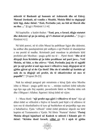 193
mbretit të Bashanit që banonte në Ashtaroth dhe në Edrej.
Matanë Jordanit, në vendin e Moabit, Moisiu filloi ta shpjegojë
këtë ligj, duke thënë: “Zoti, Perëndia ynë, na foli në Horeb dhe
na tha: ...” [Ligji i Përtërirë 1;1-6]
Në kapitullin e katërt thuhet: “Tani, pra, o Izrael, dëgjo statutet
dhe dekretet që po ju mësoj, që t'i zbatoni në praktikë...” [Ligji i
Përtërirë 4;1]
Në këtë porosi, në të cilën Musai ka publikuar ligjet dhe dekretet,
ka ardhur dhe paralajmërimi për ardhjen e një Profeti të shumëpritur
e me pozitë të madhe. Kristianët janë munduar ta përshtatin këtë
profetësi për Mesihun - paqja qoftë me të - . Pjetri thotë: “dhe ai të
dërgojë Jezu Krishtin që ju ishte predikuar më parë juve... Vetë
Moisiu, në fakt, u tha etërve: “Zoti, Perëndia juaj do të ngjallë
për ju një profet si unë nga mesi i vëllezërve tuaj; dëgjojeni në të
gjitha gjërat që ai do t'ju thotë! Dhe do të ndodhë që kushdo që
nuk do ta dëgjojë atë profet, do të shkatërrohet në mes të
popullit”.” [Veprat 20-23]
Nuk ka ndonjë pengesë për miratimin e kësaj fjale nëse Mesihu
ishte si Musai - paqja qoftë me ta - , mirëpo realiteti është ndryshe
nga kjo nga çdo lloj aspekti, pavarësisht faktit se Mesihu ishte rob
dhe i Dërguar i Allahut. Sqarimi i kësaj është në vijim:
1 - Musa thotë: “një profet nga gjiri i vëllezërve të tyre” Ajo që
dihet është se vëllezërit e bijëve të Israelit janë bijtë e të afërmve të
tyre ose të xhaxhallarëve të tyre që bashkohen në prejardhje nga ana
e baballarëve. Fjala ‘vëllezër’ është është përdorur shpesh me këtë
kuptim në Testamentin e Vjetër. Në librin ‘Numrat’ thuhet: “Pastaj
Moisiu dërgoi lajmëtarë në Kadesh te mbreti i Edomit për t'i
thënë: “Kështu thotë Izraeli, vëllai yt: Ti i njeh të gjitha
 