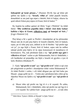 194
fatkeqësitë që kemi pësuar...” [Numrat 20;14] Ajo që kihet për
qëllim me fjalën e tij: “Izraeli, vëllai yt” është populli Izraelit,
domethënë se ata janë nga nipat e Jakobit, birit të Isakut, sikurse ka
qenë mbreti Edom prej nipave të Esaut, birit të Isakut.116
Ky kuptim ka ardhur qartazi në librin ‘Ligji i Përtërirë’ ku është
thënë: “Dhe urdhëron popullin duke i thënë: Jeni duke kaluar
kufirin e bijve të Ezaut, vëllezërve tuaj, që banojnë në Seir...”
[Ligji i Përtërirë 2;4]
Prej kësaj u bë e qartë se Profeti i shumëpritur që ka përmendur
Musai nuk do të jetë prej bijëve të Israelit (Jakobit, birit të Isakut),
sepse, po të ishte prej tyre, atëherë ai do të thoshte: “një profet nga
vet ju”, jo nga bijët e Esaut, birit të Isakut, sepse nuk ka ardhur
ndonjë profet prej bijëve të tij sipas konsensusit të mendimeve të
historianeve. Pra, nuk përshtatet fjala e tij: “një profet nga gjiri i
vëllezërve të tyre” vetëm se për Muhammedin, birit të Abdullahit, i
cili bashkohet në prejardhje me bijtë e Israelit në gjyshin e tyre të
lartë, Ibrahim (Abraham) ‫ﷺ‬ .
2 - Fjala “një profet si unë” apo “një profet si ti” është si një citat
për përgëzimin se profeti i shumëpritur është vetëm Muhammedi ‫ﷺ‬.
Ai është Profeti i vetëm, i cili është dërguar pas një farë kohe pas
Musait - paqja qoftë me të - . Vetëm atij i përshtaten këto cilësi që ka
shprehur Musai me fjalën e tij “një profet si unë” apo “një profet si
ti”:
a) Musai ishte një profet me ligj të ri e të veçantë. Po ashtu,
Muhammedi, biri i Abdullahit, ishte një profet me një ligj të ri
e të veçantë. Sa i përket Isait - paqja qoftë me të - , ai nuk ishte
116
Shih librin ‘Fjalori i Biblës së Shenjtë’ te fjala ‘Edom’.
 