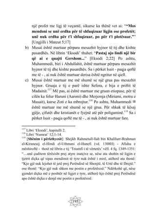 195
një profet me ligj të veçantë, sikurse ka thënë vet ai: ““Mos
mendoni se unë erdha për të shfuqizuar ligjin ose profetët;
unë nuk erdha për t'i shfuqizuar, po për t'i plotësuar.””
[Ungjilli i Mateut 5;17]
b) Musai është martuar përpara mesazhit hyjnor të tij dhe kishte
pasardhës. Në librin ‘Eksodi’ thuhet: “Pastaj ajo lindi një bir
që ai e quajti Gershom...” [Eksodi 2;22] Po ashtu,
Muhammedi, biri i Abdullahit, është martuar përpara mesazhit
hyjnor të tij dhe kishte pasardhës. Sa i përket Isait - paqja qoftë
me të - , ai nuk është martuar derisa është ngritur në qiell.
c) Musai është martuar me më shumë se një grua pas mesazhit
hyjnor. Gruaja e tij e parë ishte Sefora, e bija e priftit të
Madainit.117
Më pas, ai është martuar me gruan etiopase, për të
cilën ka folur Haruni (Aaroni) dhe Merjemja (Miriami, motra e
Musait), kurse Zoti e ka mbrojtur.118
Po ashtu, Muhammedi ‫ﷺ‬
është martuar me më shumë se një grua. Për shkak të kësaj
gjëje, çifutët dhe kristianët e fyejnë atë për poligaminë.119
Sa i
përket Isait - paqja qoftë me të - , ai nuk është martuar fare.
117
Libri ‘Eksodi’, kapitulli 2.
118
Libri ‘Numrat’ 12;1-14.
119
[Shënim i përkthyesit]: Shejkh Rahmetull-llah bin Khalilurr-Rrahman
el-Kiraneuij el-Hindi el-Uthmani el-Hanefi (vd. 1308H) - Allahu e
mëshiroftë - thotë në librin e tij ‘Triumfi i të vërtetës’ vëll. 4 fq. 1349-1351:
“…unë çuditem tërësisht prej atyre inatçive se, nëse ata shohin në ligjin e
tjetrit diçka që sipas mendimit të tyre nuk është i mirë, atëherë ata thonë:
“Kjo gjë nuk lejohet të jetë prej Perëndisë së Shenjtë, të Urtë dhe të Drejtë.”
ose thonë: “Kjo gjë nuk shkon me postin e profetësisë.” Ndërkohë që, nëse
gjendet diçka më e poshtër në ligjet e tyre, atëherë kjo është prej Perëndisë
apo është diçka e denjë me postin e profetësisë.
 