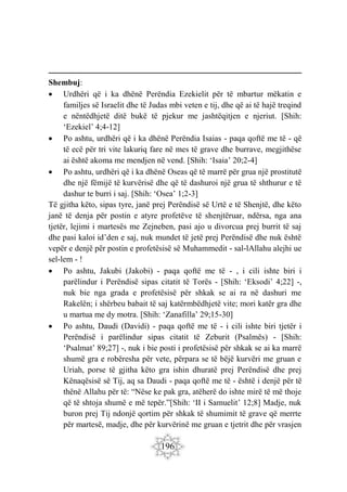 196
Shembuj:
 Urdhëri që i ka dhënë Perëndia Ezekielit për të mbartur mëkatin e
familjes së Israelit dhe të Judas mbi veten e tij, dhe që ai të hajë treqind
e nëntëdhjetë ditë bukë të pjekur me jashtëqitjen e njeriut. [Shih:
‘Ezekiel’ 4;4-12]
 Po ashtu, urdhëri që i ka dhënë Perëndia Isaias - paqa qoftë me të - që
të ecë për tri vite lakuriq fare në mes të grave dhe burrave, megjithëse
ai është akoma me mendjen në vend. [Shih: ‘Isaia’ 20;2-4]
 Po ashtu, urdhëri që i ka dhënë Oseas që të marrë për grua një prostitutë
dhe një fëmijë të kurvërisë dhe që të dashuroi një grua të shthurur e të
dashur te burri i saj. [Shih: ‘Osea’ 1;2-3]
Të gjitha këto, sipas tyre, janë prej Perëndisë së Urtë e të Shenjtë, dhe këto
janë të denja për postin e atyre profetëve të shenjtëruar, ndërsa, nga ana
tjetër, lejimi i martesës me Zejneben, pasi ajo u divorcua prej burrit të saj
dhe pasi kaloi id’den e saj, nuk mundet të jetë prej Perëndisë dhe nuk është
vepër e denjë për postin e profetësisë së Muhammedit - sal-lAllahu alejhi ue
sel-lem - !
 Po ashtu, Jakubi (Jakobi) - paqa qoftë me të - , i cili ishte biri i
parëlindur i Perëndisë sipas citatit të Torës - [Shih: ‘Eksodi’ 4;22] -,
nuk bie nga grada e profetësisë për shkak se ai ra në dashuri me
Rakelën; i shërbeu babait të saj katërmbëdhjetë vite; mori katër gra dhe
u martua me dy motra. [Shih: ‘Zanafilla’ 29;15-30]
 Po ashtu, Daudi (Davidi) - paqa qoftë me të - i cili ishte biri tjetër i
Perëndisë i parëlindur sipas citatit të Zeburit (Psalmës) - [Shih:
‘Psalmat’ 89;27] -, nuk i bie posti i profetësisë për shkak se ai ka marrë
shumë gra e robëresha për vete, përpara se të bëjë kurvëri me gruan e
Uriah, porse të gjitha këto gra ishin dhuratë prej Perëndisë dhe prej
Kënaqësisë së Tij, aq sa Daudi - paqa qoftë me të - është i denjë për të
thënë Allahu për të: “Nëse ke pak gra, atëherë do ishte mirë të më thoje
që të shtoja shumë e më tepër.”[Shih: ‘II i Samuelit’ 12;8] Madje, nuk
buron prej Tij ndonjë qortim për shkak të shumimit të grave që merrte
për martesë, madje, dhe për kurvërinë me gruan e tjetrit dhe për vrasjen
 