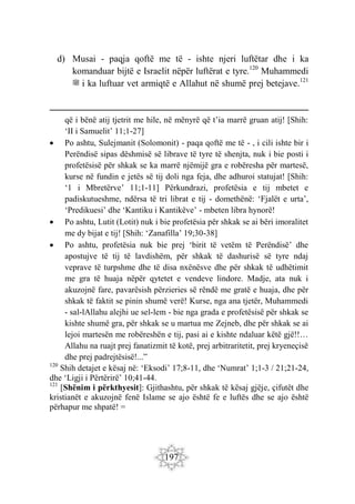 197
d) Musai - paqja qoftë me të - ishte njeri luftëtar dhe i ka
komanduar bijtë e Israelit nëpër luftërat e tyre.120
Muhammedi
‫ﷺ‬ i ka luftuar vet armiqtë e Allahut në shumë prej betejave.121
që i bënë atij tjetrit me hile, në mënyrë që t’ia marrë gruan atij! [Shih:
‘II i Samuelit’ 11;1-27]
 Po ashtu, Sulejmanit (Solomonit) - paqa qoftë me të - , i cili ishte bir i
Perëndisë sipas dëshmisë së librave të tyre të shenjta, nuk i bie posti i
profetësisë për shkak se ka marrë njëmijë gra e robëresha për martesë,
kurse në fundin e jetës së tij doli nga feja, dhe adhuroi statujat! [Shih:
‘1 i Mbretërve’ 11;1-11] Përkundrazi, profetësia e tij mbetet e
padiskutueshme, ndërsa të tri librat e tij - domethënë: ‘Fjalët e urta’,
‘Predikuesi’ dhe ‘Kantiku i Kantikëve’ - mbeten libra hynorë!
 Po ashtu, Lutit (Lotit) nuk i bie profetësia për shkak se ai bëri imoralitet
me dy bijat e tij! [Shih: ‘Zanafilla’ 19;30-38]
 Po ashtu, profetësia nuk bie prej ‘birit të vetëm të Perëndisë’ dhe
apostujve të tij të lavdishëm, për shkak të dashurisë së tyre ndaj
veprave të turpshme dhe të disa nxënësve dhe për shkak të udhëtimit
me gra të huaja nëpër qytetet e vendeve lindore. Madje, ata nuk i
akuzojnë fare, pavarësish përzieries së rëndë me gratë e huaja, dhe për
shkak të faktit se pinin shumë verë! Kurse, nga ana tjetër, Muhammedi
- sal-lAllahu alejhi ue sel-lem - bie nga grada e profetësisë për shkak se
kishte shumë gra, për shkak se u martua me Zejneb, dhe për shkak se ai
lejoi martesën me robëreshën e tij, pasi ai e kishte ndaluar këtë gjë!!…
Allahu na ruajt prej fanatizmit të kotë, prej arbitraritetit, prej kryeneçisë
dhe prej padrejtësisë!...”
120
Shih detajet e kësaj në: ‘Eksodi’ 17;8-11, dhe ‘Numrat’ 1;1-3 / 21;21-24,
dhe ‘Ligji i Përtërirë’ 10;41-44.
121
[Shënim i përkthyesit]: Gjithashtu, për shkak të kësaj gjëje, çifutët dhe
kristianët e akuzojnë fenë Islame se ajo është fe e luftës dhe se ajo është
përhapur me shpatë! =
 