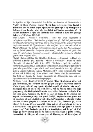 198
Sa i përket se feja Islame është fe e luftës, ne themi se në Testamentin e
Vjetër, në librin ‘Psalmat’ thuhet: “Le të kenë në gojën e tyre lavdet e
Perëndisë dhe në dorën e tyre një shpatë që pret nga të dy anët; për t’u
hakmarrë me kombet dhe për t’u dhënë ndëshkime popujve, për t’i
lidhur mbretërit e tyre me zinxhirë dhe fisnikët e tyre me pranga
hekuri,…” [Psalmat 149;6-8]
Ibën Kajjimi - Allahu e mëshiroftë - thotë pasi citon fragmentet e
mësipërme nga Bibla: “Kristianët i qortojnë ata që i luftojnë jobesimtarët
me shpatë! Ndër tyre ka njerëz që këtë e bëjnë motiv për t’i larguar njerëzit
prej Muhammedit ‫ﷺ‬! Nga injoranca dhe devijimi i tyre, ata nuk e dinë se
Musai (Moisiu) i ka luftuar jobesimtarët; pas tij Jusha bin Nun (Jozueu);
pas tij Daudi (Davidi), Sulejmani (Solomoni), edhe profetë të tjerë; dhe
para të gjithë këtyre Ibrahimi (Abrami) - shpëtimi dhe bekimet e Allahut
qofshin mbi të gjithë ata - !”
Shejkh Rahmetull-llah bin Khalilurr-Rrahman el-Kiraneuij el-Hindi el-
Uthmani el-Hanefi (vd. 1308H) - Allahu e mëshiroftë - thotë në librin
‘Triumfi i të vërtetës’ vëll. 4 fq. 1259: “Çështja e dytë: Se profetët e
mëparshëm, gjithashtu, i kanë luftuar jobesimtarët, i kanë kapur për skllavë
gratë dhe pasardhësit e tyre, dhe i kanë marrë pasuritë e tyre. Kjo gjë nuk
është e veçantë vetëm në ligjin e Muhammedit ‫ﷺ‬ (sipas pretendimit të tyre)
sikurse nuk i fshihet atij që ka njohuri rreth librave të të dy testamenteve.
Për këtë që thamë, ka shumë fragmente që dëshmojnë, por, unë po
mjaftohem duke sjellë vetëm disa prej tyre:
Në librin ‘Ligji i Përtërirë’ 20;10-17 thuhet: “Kur t’i afrohesh një qyteti
për ta sulmuar, do t’i ofrosh së pari paqen. Në qoftë se pranon ofertën
tënde të paqes dhe t’i hap dyert e tij, tërë populli që ndodhet aty ka për
të paguar haraçin dhe do të të shërbejë. Por në rast se nuk do të bëjë
paqe me ty dhe kërkon luftë kundër teje, atëherë ti do ta rrethosh. Kur
më vonë Zoti, Perëndia yt, do të ta japë në dorë, do të vrasësh me
shpatë tërë meshkujt e tij; por gratë, fëmijët, bagëtinë dhe të gjitha ato
që ndodhen në qytetet, tërë prenë e tij, do t’i marrësh si plaçkën tënde;
dhe do të hash plaçkën e armiqve të tu që Zoti, Perëndia yt, të ka
dhënë. Kështu do të veprosh në të gjitha qytetet që janë shumë larg nga
ti dhe që nuk janë qytete të këtyre kombeve. Por nga qytetet e këtyre
popujve që Zoti, Perëndia yt, të jep si trashëgimi, nuk ke për të lënë
asgjë që merr frymë; por do të vendosësh shfarosjen e plotë të tyre,
domethënë të Hitejve, të Amorejve, të Kananejve, të Perezejve, të
 
