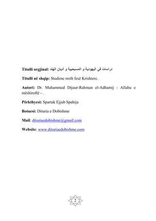 2
Titulli orgjinal: ‫الهند‬ ‫أديان‬ ‫و‬ ‫المسيحيية‬ ‫و‬ ‫اليهودية‬ ‫في‬ ‫دراسات‬
Titulli në shqip: Studime rreth fesë Krishtere.
Autori: Dr. Muhammed Dijaur-Rahman el-Adhamij - Allahu e
mëshiroftë - .
Përkthyesi: Spartak Ejjub Spahija
Botuesi: Dituria e Dobishme
Mail: dituriaedobishme@gmail.com
Website: www.dituriaedobishme.com
 