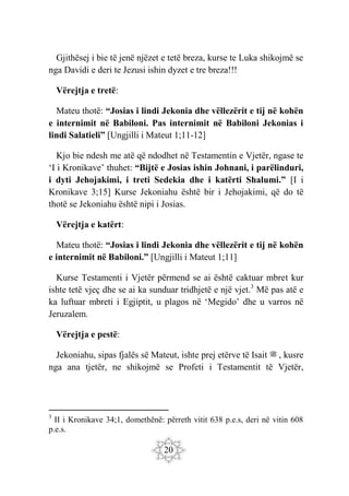 20
Gjithësej i bie të jenë njëzet e tetë breza, kurse te Luka shikojmë se
nga Davidi e deri te Jezusi ishin dyzet e tre breza!!!
Vërejtja e tretë:
Mateu thotë: “Josias i lindi Jekonia dhe vëllezërit e tij në kohën
e internimit në Babiloni. Pas internimit në Babiloni Jekonias i
lindi Salatieli” [Ungjilli i Mateut 1;11-12]
Kjo bie ndesh me atë që ndodhet në Testamentin e Vjetër, ngase te
‘I i Kronikave’ thuhet: “Bijtë e Josias ishin Johnani, i parëlinduri,
i dyti Jehojakimi, i treti Sedekia dhe i katërti Shalumi.” [I i
Kronikave 3;15] Kurse Jekoniahu është bir i Jehojakimi, që do të
thotë se Jekoniahu është nipi i Josias.
Vërejtja e katërt:
Mateu thotë: “Josias i lindi Jekonia dhe vëllezërit e tij në kohën
e internimit në Babiloni.” [Ungjilli i Mateut 1;11]
Kurse Testamenti i Vjetër përmend se ai është caktuar mbret kur
ishte tetë vjeç dhe se ai ka sunduar tridhjetë e një vjet.3
Më pas atë e
ka luftuar mbreti i Egjiptit, u plagos në ‘Megido’ dhe u varros në
Jeruzalem.
Vërejtja e pestë:
Jekoniahu, sipas fjalës së Mateut, ishte prej etërve të Isait ‫ﷺ‬ , kusre
nga ana tjetër, ne shikojmë se Profeti i Testamentit të Vjetër,
3
II i Kronikave 34;1, domethënë: përreth vitit 638 p.e.s, deri në vitin 608
p.e.s.
 