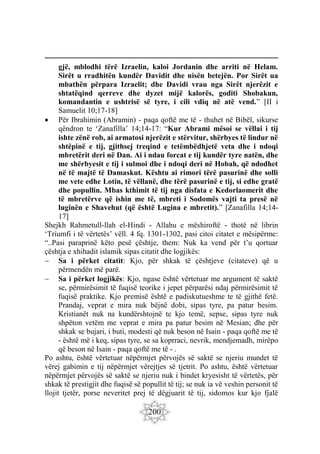 200
gjë, mblodhi tërë Izraelin, kaloi Jordanin dhe arriti në Helam.
Sirët u rradhitën kundër Davidit dhe nisën betejën. Por Sirët ua
mbathën përpara Izraelit; dhe Davidi vrau nga Sirët njerëzit e
shtatëqind qerreve dhe dyzet mijë kalorës, goditi Shobakun,
komandantin e ushtrisë së tyre, i cili vdiq në atë vend.” [II i
Samuelit 10;17-18]
 Për Ibrahimin (Abramin) - paqa qoftë me të - thuhet në Bibël, sikurse
qëndron te ‘Zanafilla’ 14;14-17: “Kur Abrami mësoi se vëllai i tij
ishte zënë rob, ai armatosi njerëzit e stërvitur, shërbyes të lindur në
shtëpinë e tij, gjithsej treqind e tetëmbëdhjetë veta dhe i ndoqi
mbretërit deri në Dan. Ai i ndau forcat e tij kundër tyre natën, dhe
me shërbyesit e tij i sulmoi dhe i ndoqi deri në Hobah, që ndodhet
në të majtë të Damaskut. Kështu ai rimori tërë pasurinë dhe solli
me vete edhe Lotin, të vëllanë, dhe tërë pasurinë e tij, si edhe gratë
dhe popullin. Mbas kthimit të tij nga disfata e Kedorlaomerit dhe
të mbretërve që ishin me të, mbreti i Sodomës vajti ta presë në
luginën e Shavehut (që është Lugina e mbretit).” [Zanafilla 14;14-
17]
Shejkh Rahmetull-llah el-Hindi - Allahu e mëshiroftë - thotë në librin
‘Triumfi i të vërtetës’ vëll. 4 fq. 1301-1302, pasi citoi citatet e mësipërme:
“..Pasi paraprinë këto pesë çështje, them: Nuk ka vend për t’u qortuar
çështja e xhihadit islamik sipas citatit dhe logjikës:
 Sa i përket citatit: Kjo, për shkak të çështjeve (citateve) që u
përmendën më parë.
 Sa i përket logjikës: Kjo, ngase është vërtetuar me argument të saktë
se, përmirësimit të fuqisë teorike i jepet përparësi ndaj përmirësimit të
fuqisë praktike. Kjo premisë është e padiskutueshme te të gjithë fetë.
Prandaj, veprat e mira nuk bëjnë dobi, sipas tyre, pa patur besim.
Kristianët nuk na kundërshtojnë te kjo temë, sepse, sipas tyre nuk
shpëton vetëm me veprat e mira pa patur besim në Mesian; dhe për
shkak se bujari, i buti, modesti që nuk beson në Isain - paqa qoftë me të
- është më i keq, sipas tyre, se sa koprraci, nevrik, mendjemadh, mirëpo
që beson në Isain - paqa qoftë me të - .
Po ashtu, është vërtetuar nëpërmjet përvojës së saktë se njeriu mundet të
vërej gabimin e tij nëpërmjet vërejtjes së tjetrit. Po ashtu, është vërtetuar
nëpërmjet përvojës së saktë se njeriu nuk i bindet kryesisht të vërtetës, për
shkak të prestigjit dhe fuqisë së popullit të tij; se nuk ia vë veshin personit të
llojit tjetër, porse neveritet prej të dëgjuarit të tij, sidomos kur kjo fjalë
 