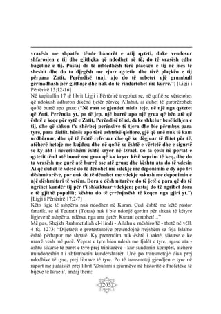 203
vrasësh me shpatën tënde banorët e atij qyteti, duke vendosur
shfarosjen e tij dhe gjithçka që ndodhet në të; do të vrasësh edhe
bagëtinë e tij. Pastaj do të mbledhësh tërë plaçkën e tij në mes të
sheshit dhe do ta djegësh me zjarr qytetin dhe tërë plaçkën e tij
përpara Zotit, Perëndisë tuaj; ajo do të mbetet një grumbull
gërmadhash për gjithnjë dhe nuk do të rindërtohet më kurrë.”) [Ligji i
Përtërirë 13;12-16]
Në kapitullin 17 të librit Ligji i Përtërirë tregohet se, në qoftë se vërtetohet
që ndokush adhuron dikënd tjetër përveç Allahut, ai duhet të gurorëzohet;
qoftë burrë apo grua: (“Në rast se gjendet midis teje, në një nga qytetet
që Zoti, Perëndia yt, po të jep, një burrë apo një grua që bën atë që
është e keqe për sytë e Zotit, Perëndisë tënd, duke shkelur besëlidhjen e
tij, dhe që shkon t'u shërbej perëndive të tjera dhe bie përmbys para
tyre, para diellit, hënës apo tërë ushtrisë qiellore, gjë që unë nuk të kam
urdhëruar, dhe që të është referuar dhe që ke dëgjuar të flitet për të,
atëherë hetoje me kujdes; dhe në qoftë se është e vërtetë dhe e sigurtë
se ky akt i neveritshëm është kryer në Izrael, do ta çosh në portat e
qytetit tënd atë burrë ose grua që ka kryer këtë veprim të keq, dhe do
ta vrasësh me gurë atë burrë ose atë grua; dhe kështu ata do të vdesin
Ai që duhet të vdesë do të dënohet me vdekje me deponimin e dy apo tri
dëshmitarëve, por nuk do të dënohet me vdekje askush me deponimin e
një dëshmitari të vetëm. Dora e dëshmitarëve do të jetë e para që do të
ngrihet kundër tij për t'i shkaktuar vdekjen; pastaj do të ngrihet dora
e të gjithë popullit; kështu do të çrrënjosësh të keqen nga gjiri yt.”)
[Ligji i Përtërirë 17;2-7]
Këto ligje të ashpërta nuk ndodhen në Kuran. Çudi është me këtë pastor
fanatik, se si Teuratit (Toras) nuk i bie ndonjë qortim për shkak të këtyre
ligjeve të ashpërta, ndërsa, nga ana tjetër, Kurani qortohet!...”
Më pas, Shejkh Rrahmetullah el-Hindi - Allahu e mëshiroftë - thotë në vëll.
4 fq. 1273: “Dijetarët e protestantëve pretendojnë rrejshëm se feja Islame
është përhapur me shpatë. Ky pretendim nuk është i saktë, sikurse e ke
marrë vesh më parë. Veprat e tyre bien ndesh me fjalët e tyre, ngase ata -
ashtu sikurse të parët e tyre prej trinitarëve - kur sundonin komplet, atëherë
mundoheshin t’i shfarrosnin kundërshtarët. Unë po transmetojë disa prej
ndodhive të tyre, prej librave të tyre. Po të transmetoj gjendjen e tyre në
raport me judaistët prej librit ‘Zbulimi i gjurmëve në historitë e Profetëve të
bijëve të Israeli’, andaj them:
 