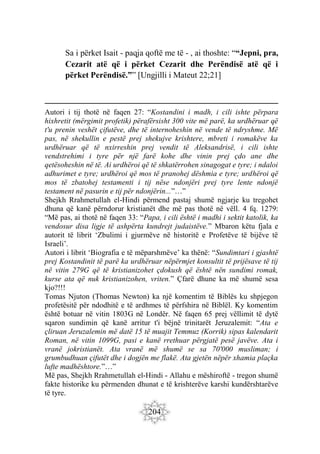 204
Sa i përket Isait - paqja qoftë me të - , ai thoshte: ““Jepni, pra,
Cezarit atë që i përket Cezarit dhe Perëndisë atë që i
përket Perëndisë.”” [Ungjilli i Mateut 22;21]
Autori i tij thotë në faqen 27: “Kostandini i madh, i cili ishte përpara
hixhretit (mërgimit profetik) përafërsisht 300 vite më parë, ka urdhëruar që
t'u prenin veshët çifutëve, dhe të internoheshin në vende të ndryshme. Më
pas, në shekullin e pestë prej shekujve krishtere, mbreti i romakëve ka
urdhëruar që të nxirreshin prej vendit të Aleksandrisë, i cili ishte
vendstrehimi i tyre për një farë kohe dhe vinin prej çdo ane dhe
qetësoheshin në të. Ai urdhëroi që të shkatërrohen sinagogat e tyre; i ndaloi
adhurimet e tyre; urdhëroi që mos të pranohej dëshmia e tyre; urdhëroi që
mos të zbatohej testamenti i tij nëse ndonjëri prej tyre lente ndonjë
testament në pasurin e tij për ndonjërin...”…”
Shejkh Rrahmetullah el-Hindi përmend pastaj shumë ngjarje ku tregohet
dhuna që kanë përndorur kristianët dhe më pas thotë në vëll. 4 fq. 1279:
“Më pas, ai thotë në faqen 33: “Papa, i cili është i madhi i sektit katolik, ka
vendosur disa ligje të ashpërta kundrejt judaistëve.” Mbaron këtu fjala e
autorit të librit ‘Zbulimi i gjurmëve në historitë e Profetëve të bijëve të
Israeli’.
Autori i librit ‘Biografia e të mëparshmëve’ ka thënë: “Sundimtari i gjashtë
prej Kostandinit të parë ka urdhëruar nëpërmjet konsultit të prijësave të tij
në vitin 279G që të kristianizohet çdokush që është nën sundimi romak,
kurse ata që nuk kristianizohen, vriten.” Çfarë dhune ka më shumë sesa
kjo?!!!
Tomas Njuton (Thomas Newton) ka një komentim të Biblës ku shpjegon
profetësitë për ndodhitë e të ardhmes të përfshira në Biblël. Ky komentim
është botuar në vitin 1803G në Londër. Në faqen 65 prej vëllimit të dytë
sqaron sundimin që kanë arritur t'i bëjnë trinitarët Jeruzalemit: “Ata e
çliruan Jeruzalemin më datë 15 të muajit Temmuz (Korrik) sipas kalendarit
Roman, në vitin 1099G, pasi e kanë rrethuar përgjatë pesë javëve. Ata i
vranë jokristianët. Ata vranë më shumë se sa 70'000 musliman; i
grumbudhuan çifutët dhe i dogjën me flakë. Ata gjetën nëpër xhamia plaçka
lufte madhështore.”…”
Më pas, Shejkh Rrahmetullah el-Hindi - Allahu e mëshiroftë - tregon shumë
fakte historike ku përmenden dhunat e të krishterëve karshi kundërshtarëve
të tyre.
 